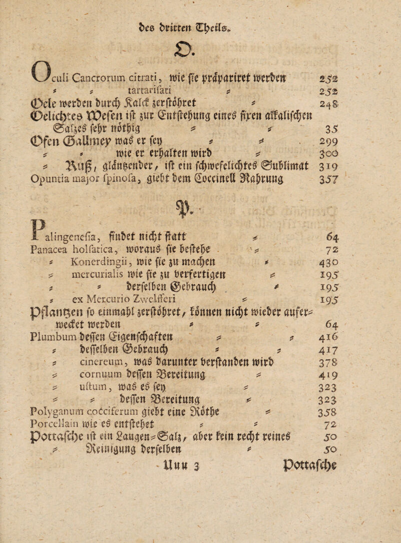 bee bwtert V £>. Oculi Cancrorutn citrati, Wie fte prttyttriref Werben 252 * ? tartarifati ? 252 (Dele werbe» bur<f> $alcf &erftc§ut * 248 <£>elid)teö tÖefen ift m Sntffefjttng eiltet ftjtren <rffalif$en @af'$eS fefir notbtg ? « 35 (Dfen (Battnuy wa£ er fe# * =* 299 ? * wie er erraffen wirb * 300 * Äti0, gltfn&enber, t(l ein fcfyroefeltc&teS @ubfimat 319 Opuntia major fpinofa, mH bem SoceineU 3fß|)rung 357 P y. alingenefia, ftllbet nidjt ftütt # Panacea holfatica, worauf fte beftebe _ ■ ■■5 * t Konereüngii, wie fte SU mad)ett * ? mercurialis wie fte ju berfertigett «5 * * berfeiben @ebraucf> * ; ex Metcurio Zwelfferi «* Pflanzen fo einmal serftbbret, fonnen nidjt wieber aufer werfet werben '* * Plumbum helfen CJigenfebaften ? * ? beffelben ©ebraud) * * dnereum, was baruntet berftanben wirb cornuum befen Bereitung * uftum, was eS fet> ^ ^ ? helfen Bereitung «* Polyganum coCciferum giebt eine SHotlW # Porcellain wie eS entfielet ? * Pottafd)e tft ein Sangen aber fein rec&t reines SKeinipng berfeiben * X £ £ 64 72 430 195 195 195 64 41b 417 378 419 323 323 358 72 jo 50 HUM 3 Pottafcbe