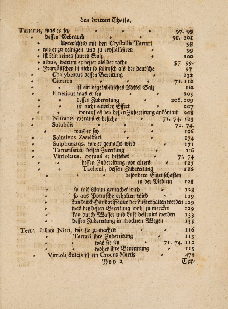 bes brieten Tartarus. wag et fett ♦ # Etefftn ©ebrau# ♦ * Unterf<heib mit ben Cryftallis Tartari wie et ju reinigen unb $u crpflallifiren * iß Fein reineg faureg ©afj ♦ albus, warum er beßer alö ber rofbe granjoßfeher iß nicht fo falinifch a(g ber beutfehe Chalybeatus beßen Bereitung * Gitratus ♦ * * ♦ iß ein »egetabilifcheg SDliffel ©af| Emeticus wag er fct> ♦ ♦ helfen Zubereitung * iß nicht einerlei) €ffect * worauf eö bet) beßen Zubereitung anFommt # # * 0 # ♦ Nitratus worauö er beßejje Solubilis • wag1 er fep Solutivus Zwelfföd Sulphuratus, wie er gemacht wirb Tartarifatus, beßen Zurettung Vitriolatus, woraug er beßehet beßen Zubereitung nor alferg Tachenii, beßen Zubereitung * * 7I; ♦ 97* 99 98. ioi 98 99 IOO 97- 99» 97 232 71. II* 112 20J 206, 209 207 2©8 74. 123 7i» 74* 106 174 171 116 71. 74 125 125 befonbere ©genfefjaffen in ber Sßebicin 12g fo mit Sllautt gemachef wirb * 12g fo aug ^ottafebe erhalten wirb s 129 Fan Durch fDanbarißc aug ber Suff erhalten werben 129 wag bet) beßen ^Bereitung wohl $u merefen Fan burdh <2Baßet unb Suff beßruirt werben beßen Zubereitung im troefnen 5Begen . ■ . ' ’ * C ' > \ v 1 ,, ; • I Terra foliata Nitri, Wie ße ju machen * * Tartari ihre Zubereitung » * wag fte fep ♦ 71. 74 woher ihre Benennung * * » ♦ VitrioU dulcis ijl ein Crocus Martis 2)99 2. 129 133 IJS 116 113 , 112 US 478 Za- i