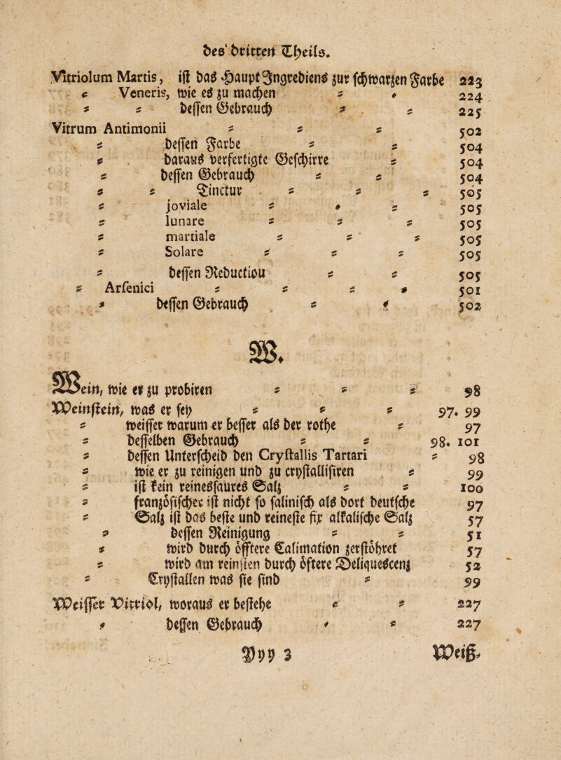 c * &cs‘ btittert Cf;eib. Vitriolum Martis, i(t ba$ -paupt 3ngtebien<s jut fcf>warsen $atbe Veneris, ttjitc eö ju machen « = befcn ©ebraucf) Vitrum Antimonii 5 s s « bejfen $arbe s * * batautf verfertigte ©cfci)itte s « Deffcn ©ebraurb s s 9 9 ^inctur s ■> * s joviale 9 »5 5 lunare * 5 s ; martiale ; s ; Solare s s s 9 beffen SSebuctiou 9 9 « Arfenici ; # s * * helfen ©ebtaueb s * 213 224 22; 502 504 504 504 5 ©S 5°5 S°5 jo? 5°S joj joi joa »eilt, wie et ju probiten * * * Weirtffeitt, tvaö et fei; « s ? = weijfet warum et bejfet alö bet rotlje ? 5 beffelben ©tbraueb * * s heften Unterleib ben Cryftallis Tartari « wie et su reinigen unb ju crpfiaUifiren @ s iji fein reineöfaureg ©a(| * s s ftanjofifefres ifi niefjt fo falinifcb alö bort beutfdje ' ©alj i|j baö bejie unb teinefie fic alfalifebe ©alj s beffen Reinigung * t s # wirb butef) öftere Calimation jetjföbtef s wirb am reinften burcl) Öftere £>e(i<|ue$ceni * Crpfiallen waö fte finb *= Weifet; Pittiol, worauf et belfere « heften ©ebtaueb <- £ DP9 97* 99 97 98. 101 9 98 99 100 97 57 Si 57 5* 99 227 227 XOtfa o /r *