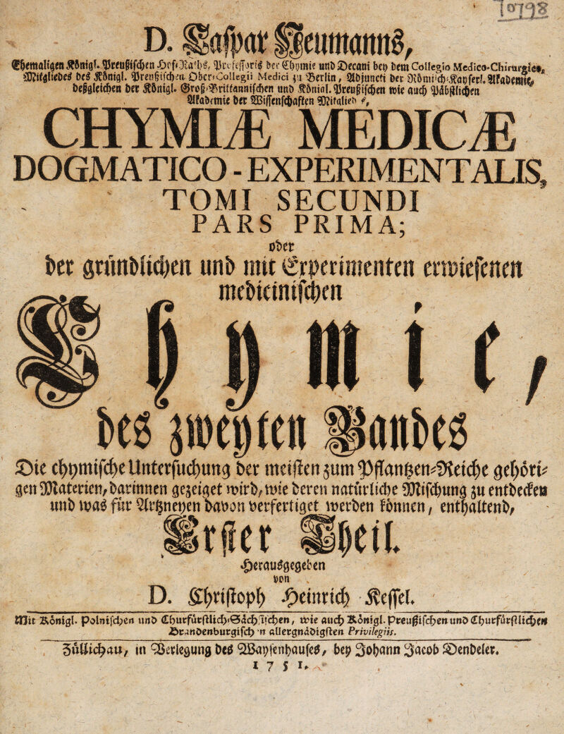 jf /i O 15235 D. fgafiw pcuma««^ ®5<mal4enÄJnia(. ^«ogifdjm .&rf<3M}«, fprifejftfti« bet (iligmi? uni) SDecani bei) Dem Collegio Medico-Chirarefa», SDJifflliebe# be$ JESnigl. 95ren§ifd).;a Dbcr.Coüegii Medici 'Berlin, Olbjuncft Bet Dibnuicb^fanftt'.SlfaDewjfo be&gleithen bet Äbnifll. ®ro§<Briff«miifcf>en nnb ÄJniol. ‘JJreufiifcben wie auch Mbßlicfieit SlfaBrtme bet S5i(fenfiaf(fn röifalief f, CHYMLE MEDICE DOGMATICO - EXPERIMENTALIS, TOMI SECUNDI PARS PRIMA; ober .. bet stimblic&en imb mit iSrperimcnten ernuefenen mebteinifebm t>t3 ji»e»(en anbes £>te cf>pmifcf)e Unterfliegung Der meinen pm 9)fTan&en*Dtetcf)e $d)ötv gett DJtaterien, Darinnen gejetget n>irb, wie Deren natürliche 9Jtifd)ung j« entbeifeu «nD n?a$ für 2lt$net;en Davon verfertiget lv erben fbnnen, entfjaltenb/ Wer «fjetauägeseben »en , Geil D. gfmftopl) fyimiä) Reffet* &Hit Ronigl. polnifd?en tm£> <Lbuvffoft\id)t&&d)!i\ä)en, wie a\\d)&6mQlpte\ißi(d)enw&<lt)ui:fui:(llid()tn Äcanöcnburgifd) *rc aUccgttaOigften Privileges. 3ülItcf?4U, in ^etlegung Deö SIBaptentjaufetf/ be£ Sobann l^acob ©enbelet. I 7 S »♦ V ’