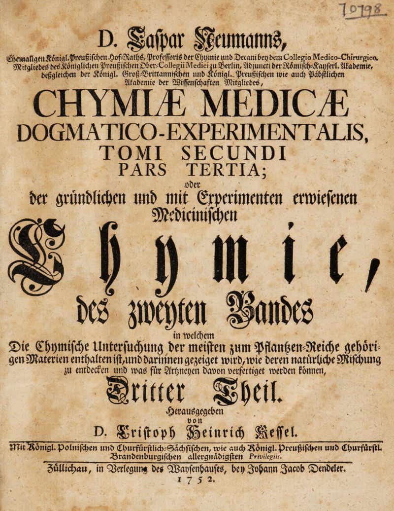 j£of4Ä<tf{& Cprofefforie 5er Qtyymte mt5 £>ccam 6e$ 5em Collcgio Medico~GWmrgic<v ' $J?ie<jiie5e$ 5e£wmglidjen $preu£tfcfyen DfceivCollegiiMedici *u Berlin, 5i5juncfi 5er Diomifd^apferL 3ifo5emief 5efeJeicfyen 5er SiniQt 0ro§^rtftanmf<f)ett tm5 $oni$Liprett$tfcfyett tx>te aucfy ^3a6(?iid?ett 3ifa5emie 5er äBtflenfcf>afCett CHYMLE MEDICJE DOGMATICO-EXPERIMENTALIS, TOMI SECUNDI PARS TERTIA; eDcr ' kt gtünWtcbctt imb mit (Srpramroten emnefeneit in rcdcl)em £>te Cpmtfcp Unterfucpttg 5er ntetjlen pm ^flattptESietdje geprfc gen Materien enthalten ift,unD Darinnen gejeiget wirD, wie Deren natürliche SSKifcpung ju entDecfen tmö was für §(tf;nei)cn Daoon oerfettiget roetDen tonnen, Irtmr «Öerauögegeben - , . ■ • _D. £gttftopf) <S§etnrtdj Reffet. ’_ %niiWoniQUl(>oimfd)m tm5 $^urfurftli4^0dd)ft(c^en/ wie auc^ÄdnigEPreußtfc^e» unt> <£l;urfurßL _^3ran5enburgifd>en allergtmtnctftett Priviiegüs.__ äuUicfycm, tn QJerlegunis txi £Bai;fen£aufe$, bci>3o^ann^cob Seniler*
