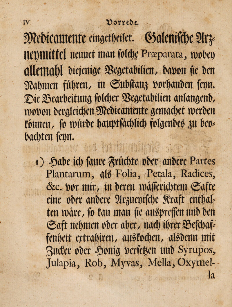 I iv ' X>ombc. fMicamcnte eingetbetfet. ©alcntfc^e 2ln= nepmitfCl nennet man folchf Praparata, wobep allemal biejenige SSegetabilien, babott fie ben bahnten fügten, in Subftanj »orhanben fenn. Stc Bearbeitung folehet SSegetabilien anlangenb, woben bergleiehen 5Rebicamente gemachet werben fbnnen, fo mürbe hauptfächlich folgenbeb p bei)-- Pachten fepn. i) -öabe ich faure fruchte ober anbere Partes Plantarum, alb Folia, Petala, Radices, &c. bor mir, in beten mäjfericbtem Safte eine ober anbere Slrgnepifche Straft entbab ten wäre, fo fan man fie aubpreffen unb ben Saft nehmen ober aber, nach ihrer Befcbaf* fenpeit ertrahiren, aubfochen, albbenn mit Stufet ober fhonig »erfepen unb Syrapos, Julapia, Rob, Myvas, Mella, Oxymel- la I ' ' , • ^ /, , ■ ' /