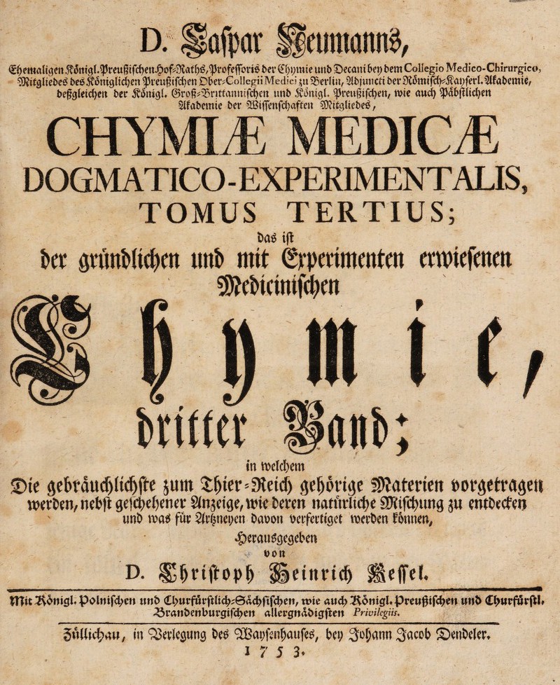D. lafpav »tintöitn^ befgletd?ett bei* Äfatgl* ©roß^nttdttttifctyett tmb 5vi3ntg(. ^reugtfcfyen, wie aud) ^dbfflidjen $lfabemie ber 5Biffenfd)afteu Sötitgliebes?, cm EDICJE DOGMATICO - EXPERIMENTALIS, TOMUS TERTIUS; baö ift bet gninNtcbm tmb mit (Srpmmeiitm envicfeitett sKebwmtfcbm britfer a«b; in twlcbem <Dte $ePäudjltd)fte jurn $fjter*3teicf) gepttge Materien fcovgetrage« werben, nebft gefc^ener Sinnige, wie bereu natttrlict>e sriifctwng 3« ewbecfeu unb wai für 2(t|nei>en öatjon baferttget weben f6nnen# $erauögegebet* v eon D. ^jjnftopfj üetttndj fsejfeL JTIis 2^omgi« polmfd;e» imb <Ll>«rförftlic^^©dc^ftfc|>e«, wie aud> Äöttigi* Preugifd^en unfc €l>wrfßrftl» 33ran&ettburgifd;cn alle vgndbigften Privilcgiis. 40mm m ■ ■■■■■'■ ■ »im— ^ ■!. ■» .mmmmmm— ■ n ■ ■ '■ ■ * ■1 - ■ ——■wmmmmmm— ■» ■■■ um ■ ■■■■ ————————————fr 5u(lid>ui, in Verlegung bc? SOßapfenfjaufes, btt; 3o(jann Aacob ©etibeler, 1753,