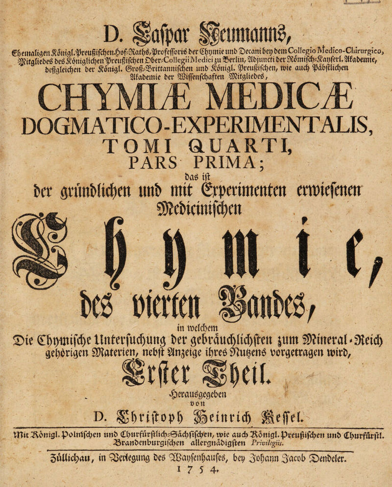 SSPftS D. Hafpör _ f BemaKgen Äi5nigl.'}kmgifrf)cn^of^at^,5Profe(fbrW bet <£(jp»ie tmb Secam 6et> bero Collegio Medico-Chmirgieo, äiifalicbcö beö.K6niglid)eii <preuf ifd>ert jDbc^CollegiiMedici ju Berlin, ?lbjuttcfi ber 3»mifcb4?ai)ferl.2ifabemie, beMeicbett bei’ Äonigl. ©rog^citfannifdjen unb Äbitigl. tpveugifebe»/ wie auch f db(llicf)en Slf'abemie ber SBiffenfcbaften ®ttg(iebeö, CHYMLE MEDIC/E DOGMATICO-EXPERIMENTALB, TO MI dUARTI, PARS PRIMA; t>a$ ift bet öttinMie^en mb mit iSrpettmentcn emtefmett wetten in welchem £>te £fn)üufdje Unterfudjmt$ t>er gdn’dudjlid)ffen jum fDftmtal * 0ietd> gehörigen Materien, nefcft Steige ihres 9)u|enö vorgetragen wirD, rfiet §t\i vfoctausgcgcben t)on D. ^^riftop^ üetnndj s WitÄonig^poIntfd;cn xmh wk aud)lKomgipvm$ifd)m unt> C^urfärjlL 33rant>eitburg tfd> en allergndfcigften PHvikgik. SuUic^itw, in Verlegung öeö t2Bai)fenf;aufeö/ beit _3ofkwn Socob Senbeler. 17 5 4. T