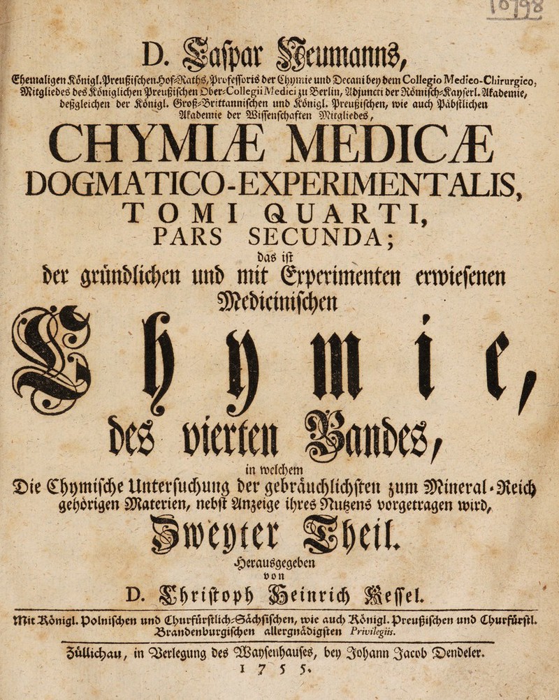 D. äöf eumaniß, €f)emaligett ber Qtyymie unb £)ecani 6et; bem Collegio Medieo-ClimirgIco3 SKdgliebed bedJtdmgÜcfyen ^reugtfcfyen Dber^Collegii Medici $tt Berlin, 5lbjuttctt ber 0idmifd?^apferl*51fabemie^ beggleidjett ber ÄättigL ©rog^rittauttifcgett «nb Ädttigl* ^reugtfcfyett, wte aucg $abjfltd)eti 5(fabemte ber 5Biflenfd)aften $?itgltebe£, CHYMLE MEDICE DOGM ATICO - EXPERIMENTALIS, TOMI QUART I, PARS SECUNDA; bas t|t ' ber gtünbltcben unb mit (Srpcritnenfcn cmriejctten SWcbkimfcbm inerten in vtdebem £>te C^t)mtfcf>e Unterfudjtmg ber gekaud)(tcf)ffeti jum Mineral ‘9letd) gehörigen Materien, nebfi änjeige ifyves Ahlften? Mrgetwgen wivD, weiter !mi .^erauggegeben »Olt D. <$Settmdj Üeffel. tHtt^omgEpolmfd;en uttb <Ll>uvf&v\tlity&&ä}fifd)m, wie aud>^6ni0Epreugifc^eit unb (^urftuftl* 3$ranbettburgtftycn aUergitabtgften Privileges. —rnmmmmmmm——————mmmtma n ■ r——- m ■» ———————— ■■ 1  1—■1IM^——^———————■—————mmmmmmmm■»———■—>^p Söllichau, in Verlegung öed ABapfeufjaufed, bet; 3«t;ann 3acob ©enbeler. i 7Z 5 5*