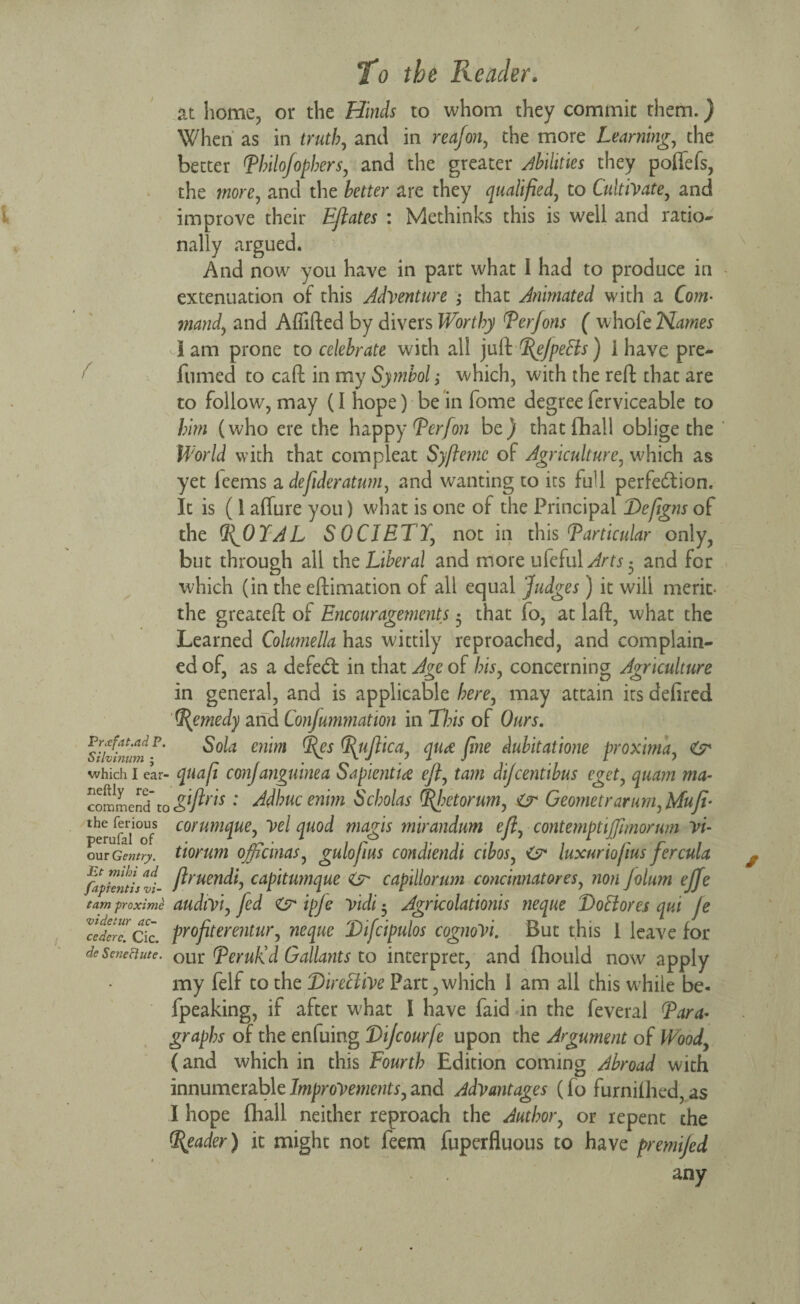 at home, or the Hinds to whom they commit them.) When as in truth, and in reafon, the more Learning, the better Thilojophers, and the greater Abilities they pofifefs, the more, and the better are they qualified, to Cultivate, and improve their Eflates : Methinks this is well and ratio¬ nally argued. And now you have in part what 1 had to produce in extenuation of this Adventure ; that Animated with a Com• mand, and Affifted by divers Worthy Terfons ( whofeN^wer i am prone to celebrate with all juft T^ejpeCis) I have pre¬ fumed to caft in my Symbol; which, with the reft that are to follow, may (I hope) be in fome degree ferviceable to him (who ere the happy Tcrfon be) that fhall oblige the World with that compleat Syftemc of Agriculture, which as yet leems a defideratum, and wanting to its full perfection. It is (1 affure you) what is one of the Principal Defigns of the TJIYAL SOCIETY, not in this Particular only, but through all the Liberal and more ufeful Arts and for which (in the eftimation of all equal Judges) it will merit- the greateft of Encouragements 5 that fo, at laft, what the Learned Columella has wittily reproached, and complain¬ ed of, as a defed: in that Age of bis, concerning Agriculture in general, and is applicable here, may attain its defired Remedy and Confmmnatwn in TJ?is of Ours. sihbiumF enbn i(es YJttflica, qure fine dubitatione proxima, which I ear- quafi conjanguinea Sapienti<z efl, tarn dijcentibus cget, quam ma- TomLeld to&fl™ : Adbucenim Scholas Rhetor urn, Zr Geometrarum,Mufi• per[n°UfS corumque, vel quod magis mirandum efl, contemptiffimorim vi- our Gentry, tiorum officinas, gulofius condiendi cibos, luxurio/ius fercula fafientlsvi- flruen^j capitumque & capillorum concinnatores, non folum ejfe tam proxime audiviy fed & ipje vidi • Agricolationis neque DoCiores qui je Ztcrc. cTc. profiterentur, neque Difcipulos cognoVi. But this 1 leave for deSeneciute. OLir (peruKd Gallants to interpret, and fhould now apply my felf to the Directive Part, which I am all this while be- fpeaking, if after what I have faid in the feveral Tara* graphs of the enfuing Dijcourfe upon the Argument of Wood (and which in this Fourth Edition coming Abroad with innumerable Improvements, and Advantages (fo furnilhed, as I hope fhall neither reproach the Author, or repent the Reader) it might not feem fuperfluous to have premi/ed any
