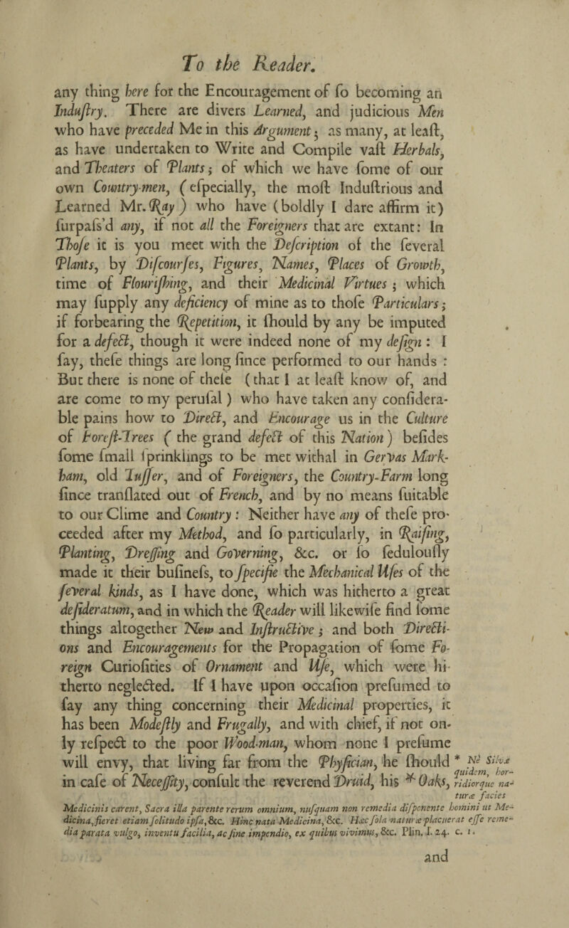 any thing here for the Encouragement of fo becoming an Indujlry. There are divers Learned, and judicious Men who have preceded Me in this Argument 5 as many, at lead, as have undertaken to Write and Compile vaft Herhals, and Theaters of Plants; of which we have fome of our own Country men, (efpecially, the mod Indudrious and Learned Mr-Pay) who have (boldly I dare affirm it) furpafs’d any, if not all the Foreigners that are extant: In Tlsoje it is you meet with the Teficription of the feveral (plants, by Tifcour/es, Figures5 Flames, \Places of Growth, time of Flourijhing, and their Medicinal Virtues • which may fupply any deficiency of mine as to thofe (Particulars; if forbearing the Prepetition, it flhould by any be imputed for a defell, though it were indeed none of my defign : I fay, thefe things are long fince performed to our hands : But there is none of chele (that I at lead know of, and are come to my perulal) who have taken any confidera- ble pains how to Tired, and Fncourage us in the Culture of Fonjl-lrees ( the grand defied of this Nation) befides fome fmall Iprinkhngs to be met withal in Gervas Mark¬ ham, old lufifer, and of Foreigners, the Country-Farm long fince trandated out of French, and by no means fuitable to our Clime and Country : Neither have any of thefe pro¬ ceeded after my Method, and fo particularly, in Paifing, Planting, Treffing and Governing, See, or lo fedulotifly made it their bufinefs, to fpecifie the Mechanical Ufes of the federal kinds, as I have done, which was hitherto a great defiideratum, and in which the Reader will likewile find tome things altogether New and Inflrud'ive; and both Tiredi- ons and Encouragements For the Propagation of fome Fo¬ reign Curiofities of Ornament and U/e, which were hi* therto negledted. If I have upon occafion prefumed to fay any thing concerning their Medicinal properties, it has been Modeflly and Frugally, and with chief, if not on¬ ly refpeft to the poor Wood-man, whom none I prelume will envy, that living far fora the Phyfician, he fhould *JfimSilf)fr in cafe of Neceffity, confult the reverend Truid, his * Oaks, ridiorque ?ia- tur<c facies Medicinis carent, Sacra ilia parente rcrum omnium, nufqtiam non remedia difpenente bomini tit Me- dicina,fieret etiam folitudo ipfa,fk.c. Hincnata Mcdicina, &c. Hxcfolanaturce placuerat effe reme¬ dia farata vulgo, inventu facilia, acJine impendio, ex quibus vivimus, &c. Plin. I. 2.4. c. 1, and