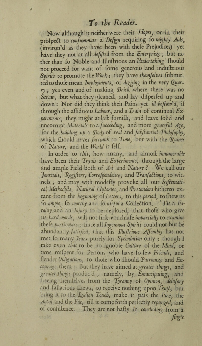 Now although it neither were their Hopes, or in their profpeCt to consummate a Vefign requiring fo might)/ Aids, (inviron’d as they have been with thefe Prejudices) yet have they not at all deftfled from the Enterprise; but ra¬ ther than fo Noble and llluftrious an Undertaking fhould not proceed for want of fome generous and induftrious Spirits to promote the Work; they have them/elves fubmit- ted to thofe mean Implements, of digging in the very Quar- ry ; yea even and of making 'Brick where there was no Straw, but what they gleaned, and lay dilperfcd up and down : Nor did they think their Pains yet ill bejlow’d, if through the afliduousLabour, and a. Train of continual Ex- ferments, they might at laft furnifh, and leave lolid and uncorrupt Materials to a Jucceeding, and more grateful Age, for the building up a Body of real and Jubjlantial Bhilofophy, which fhould never fuccumb to Time, but with the Quines of Nature, and the World it felf. In order to this, how many, and almoft innumerable . have been their Tryals and Experiments, through the large and ample Field both of Art and Nature ? We call our Journals, ^egijlers, Correfpondence, and Tranfactions, to wit- nefs ; and may wijth modefty provoke all our Systemati¬ cal Methodiflsy Natural Hiftories, and Tretenders hitherto ex¬ tant from the beginning of Letters, to this period, tofhewus lo ample, fo worthy and lo ufejul a Collection. 5Tis a Fa¬ tality and an Injury to be deplored, that thofe who give us hard words, will not firfl vouchfafe impartially to examine thefe particulars ,• fince all Ingenuous Spirits could not but be abundantly /atisfied, that this llluftrious ^ffembly has not met fo many lears purely for Speculation only ; though I take even that to be no ignoble Culture of the Mind, or time mifpent for Perions who have lo few Friends, and {lender Obligations, to thole who fhould Batromze and En¬ courage them : But they have aimed at greater things, and greater things produc’d , namely, by Emancipating, and freeing themfelves from the Tyranny of Opinion, delufory and fallacious fhews, to receive nothing upon Trufl, but bring it to the Lydian Touch, make it pals the Fire, the Anvil and the File, till it come forth perfectly repurged, and of confiftence. They are not hafty in concluding from a