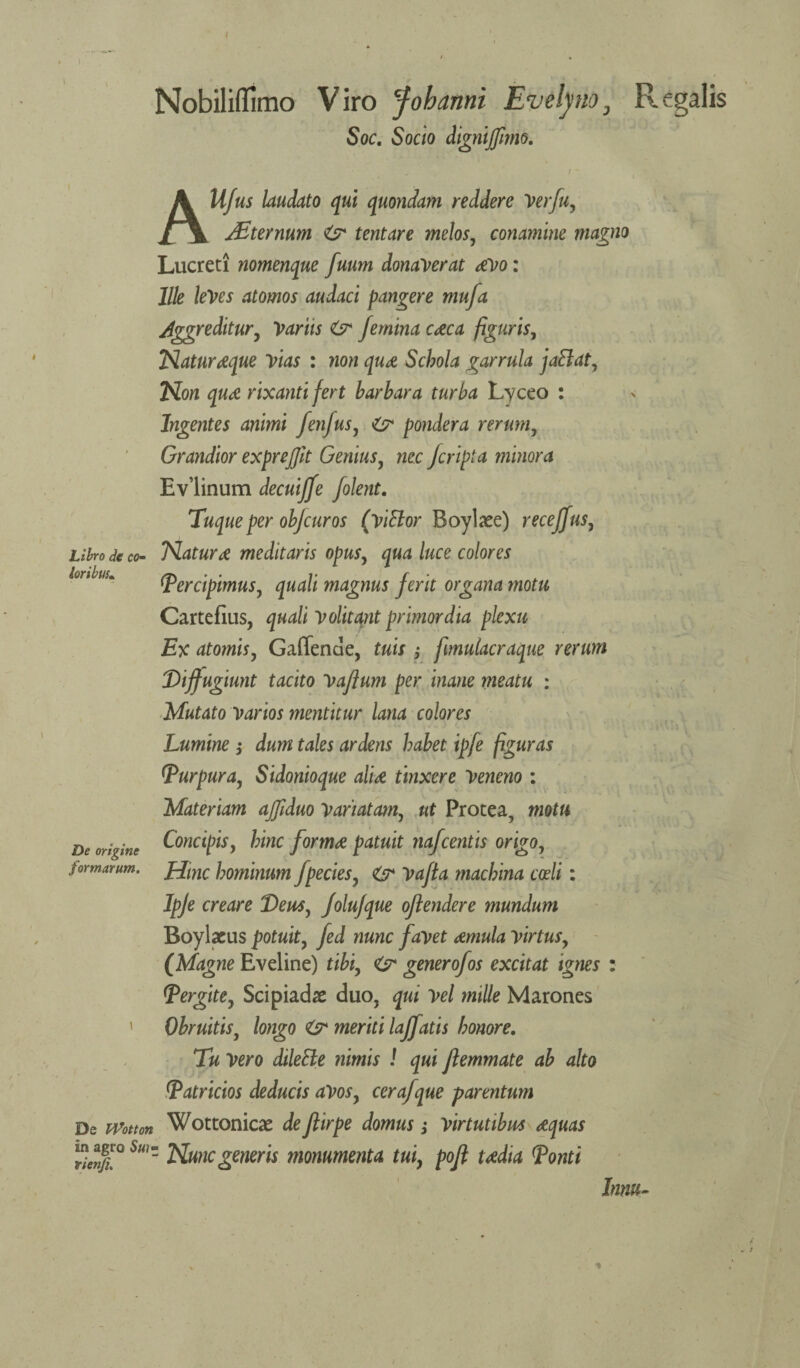 Nobiliflimo Viro jfobanni Evelpio, Regalis Soc, Socio dignijfimo. A loribm. ll/us laudato qui quondam reddere Verfiiy JEternum <sr tentare melos, conamine magno Lucreti nomenque [mm dona'verat aVo: llle leVes atomos audaci pangere mufa Jggreditury 'Varus O* femina caca figuris, Naturaque Yias : non qua Scbola garrula jaBat, Non qua rixantifert barbara turba Lyceo : Ingentes animi fenfus, pondera rerum, Grandior exprejjit Genius, nec Jcripia minora Ev’linum decuijfe [lent. Tuque per objcur os (Ytttor Boyliee) recejfus, Lilro de co- Naturat meditaris opus, qua luce colores Percipimus, quali magnus ferit organa motu Cartefius, quali yolitant primordia plexu Ex atomisy Gaffende, tuis ; fimulacraque rerum Dijfugiunt tacito yaftum per inane meatu : Mutato Varios mentitur lana colores Lumine 3* dum tales ardens habet ipfe figuras Purpura, Sidonioque alia tinxere Veneno : Materiam ajfiduo yariatam, ut Protea, motu Concipisy bine forma patuit nafeentis origOy Hinc bominum [peeks, & Vajta machina coeli: Ipje ere are Deusy JoluJque ojlendere mundum Boylxus potuity [ed nunc fayet amula YirtuSy (Magne Eveline) tibiy generofos excitat ignes : (Pergitey Scipiadae duo. qui Vel mille Marones ObruitiSy longo & meriti laffatis honore. Tu Vero dilette nimis ! qui Jlemmate ab alto (Patricks deducis aVoSy cerafque parentum De Wotm Wot tonics de Jlirpe domus; Yirtutibm aquas Suiz Nunc generis monumenta tui, pojl tadia Ponti lnm~ De origine formarum.
