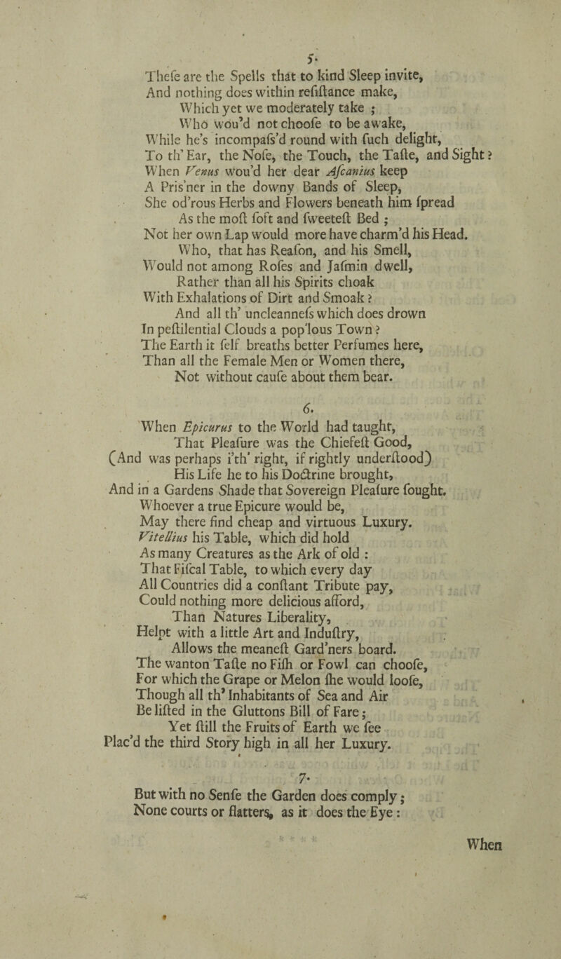 $• Thefe are the Spells that to kind Sleep invite, And nothing does within reflftance make, Which yet we moderately take ; Who wou’d not choofe to be awake, While he’s incompafs’d round with fuch delight, To th’ Ear, the Nofe, the Touch, the Tafte, and Sight > When Venus wou’d her dear Afcanius keep A Pris’ner in the downy Bands of Sleep, She od’rous Herbs and Flowers beneath him fpread As the mod foft and fweeteft Bed ; Not her own Lap would more have charm’d his Head. Who, that has Reafon, and his Smell, Would not among Rofes and Jafmin dwell, Rather than all his Spirits choak With Exhalations of Dirt and Smoak ? And all th’ uncleannefs which does drown In peftilential Clouds a pop'lous Town ? The Earth it felf breaths better Perfumes here, Than all the Female Men or Women there, Not without caufe about them bear. When Epicurus to the World had taught, That Pleafure was the Chiefeft Good, (And was perhaps i’th’right, if rightly underltood) His Life he to his Doctrine brought, And in a Gardens Shade that Sovereign Pleafure fought. Whoever a true Epicure would be, May there find cheap and virtuous Luxury. Vitellius his Table, which did hold As many Creatures as the Ark of old : That Fifcal Table, to which every day All Countries did a conflant Tribute pay, Could nothing more delicious afford, Than Natures Liberality, Helpt with a little Art and Induftry, Allows the meaneft Gard’ners board. The wanton Tafte no Fifh or Fowl can choofe. For which the Grape or Melon fhe would loofe. Though all th* Inhabitants of Sea and Air Be lifted in the Gluttons Bill of Fare; Yet ftill the Fruits of Earth we fee Plac’d the third Story high in all her Luxury. « . ' > ' \ ' • . • * * ■ i. .. j - 7- But with no Senfe the Garden does comply; None courts or flatters, as it does the Eye: When i t