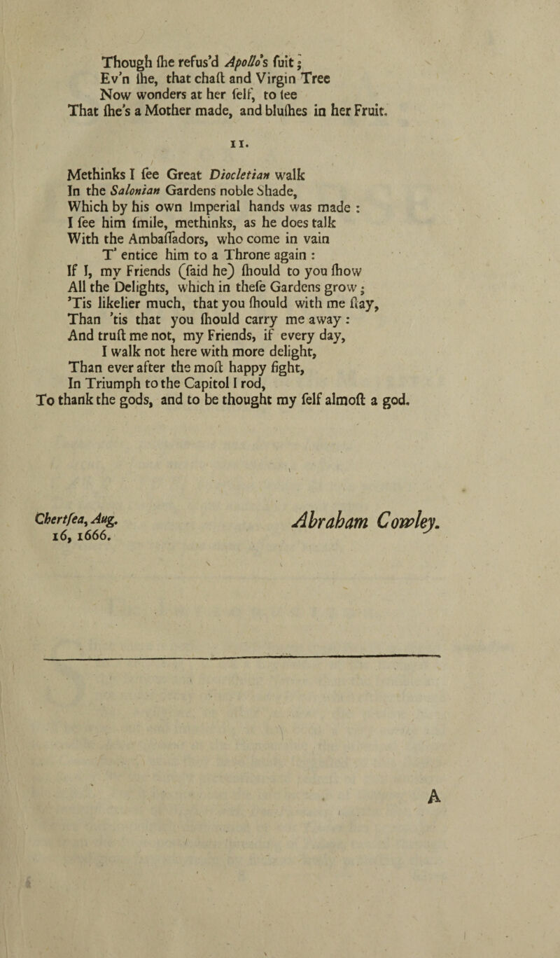 Though (he refus’d Apollo s fuit; Ev’n ihe, that chad and Virgin Tree Now wonders at her felf, to tee That (he’s a Mother made, and bluihes in her Fruit, ii. Methinks I fee Great Diocletian walk In the Salonian Gardens noble ^hade. Which by his own Imperial hands was made : I fee him Imile, methinks, as he does talk With the Ambafladors, who come in vain T* entice him to a Throne again : If I, my Friends (faid he) fhould to you fhow All the Delights, which in thefe Gardens grow; ’Tis likelier much, that you Ihould with me day, Than ’tis that you Ihould carry me away: And trud me not, my Friends, if every day, I walk not here with more delight. Than ever after the mod happy fight. In Triumph to the Capitol I rod, To thank the gods, and to be thought my felf almoft a god. Chertfea, Aug. 16, 1666, Abraham A /
