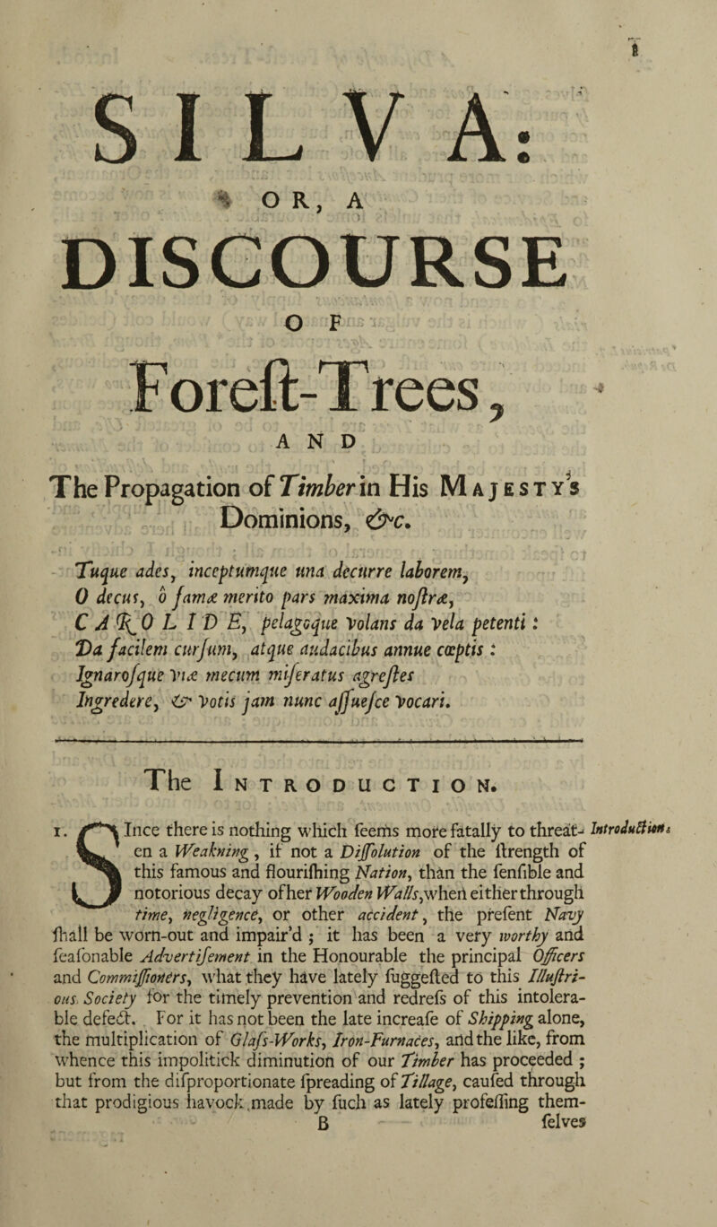 ft S I L V OR, A O F F oreft-T rees -4 AND The Propagation of Timber in His Majes Dominions, <&c. C * ' . . 1 > \ | f)f ; • ‘ ♦ r\ ; A ; t f «• Tuq tie ades, incept umquc una dectirre laborem7 0 deaiSj o fam<£ merito pars maxima noftr#, C J d^O L 1 D Ey pelagoque Volans da Vela petenti 7)a facilem cur Jam, audacibus annue cceptis : Ignarojque Vue tnecum miferat.us cgreftes Ingredere, & Votis jatn nunc affuejce Vocari. TY5 —u The Introduction. Ince there is nothing which Teems more fatally to threat^ IntroJuttittii en a Weakning , if not a Dijfolution of the ilrength of this famous and flourilhing Nation, than the fenfible and notorious decay other Wooden Walls^wheti either through time, negligence, or other accident, the prefent fiid.ll be worn-out and impair’d ; it has been a very worthy and feafonable Advertijement in the Honourable the principal Officers and Commiffioners, what they have lately fuggefted to this Illuftri- ous Society for the timely prevention and redrefs of this intolera¬ ble defeat. For it has not been the late increafe of Shipping alone, the multiplication of Glafs-Works, Iron-Furnaces, arid the like, from whence this impolitick diminution of our Timber has proceeded ; but from the difproportionate fpreading of Tillage, caufed through that prodigious havock.made by fuch as lately profefling them- B - felves