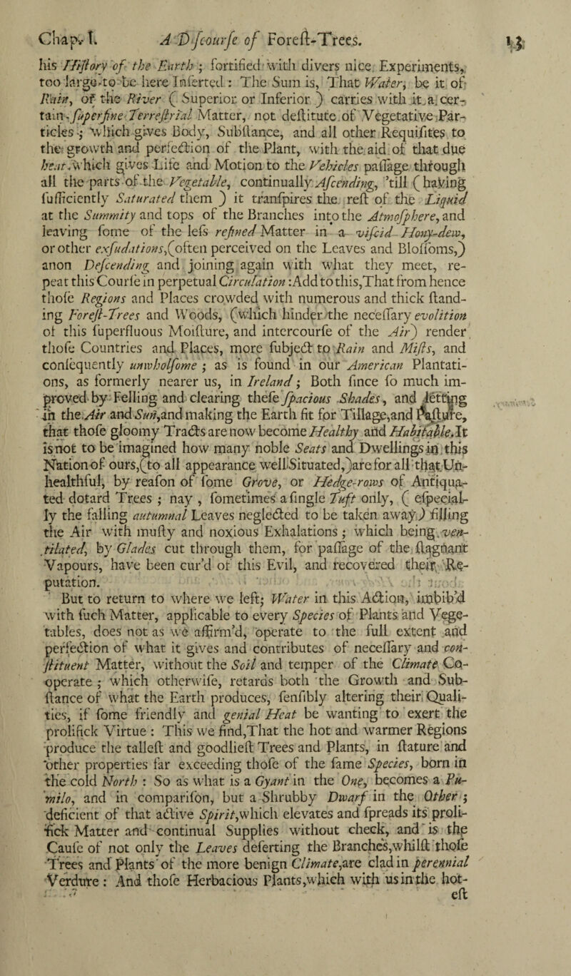 his T/iftory of the Earth ; fortified’with divers nice. Experiments, too large Ao^be lie re Inferted : The Sum is, That Water, be it of lVnh, of the River ( Superior or Inferior ) carries with iLalcer- t&insfeperjixe'. Terreftytal Matter, not deftitute of Vegetative Par¬ ticles ■; \vliich gives Body, Subfiance, and all other Requisites to th& gtowth' and perfection of the Plant, with the aid of that due beat .which gives -Life and Motion to the Vehicles pafiage through all the parts -of. the Vegetable, continually Afc ending, ’till (having diffidently Saturated them ) it tranfpires the reft of the Liquid at the Summity and tops of the Branches into the Atmofphere, and leaving fome of the lels reftied Matter in a viftid Hony-dew, or other exfudations,(often perceived on the Leaves and Bloffoms,) anon Depending and joining again with what they meet, re¬ peat this Courle in perpetual Circulation :Add to this,That from hence thole Regions and Places crowded with numerous and thick Hand¬ ing Foreft-Trees and Woods, (which hinder the necefiary e-volition ot this fuperfluous Moifiure, and intercourfe of the Air) render thofe Countries and Places, more fubjed to Rain and Mifts, and conlequently unwholfome ; as is found in our American Plantati¬ ons, as formerly nearer us, in Ireland; Both fince fo much im¬ proved by Felling- and clearing thefe fpacious Shades, and letting ih the. Air zndSuri,and making the Earth fit for Tillage,and failure, that thofe gloomy Trads are now become Healthy neAHabitaUe.lt is not to be imagined how many noble Seats and Dwellings in this Nation of ours,(to all appearance welLSituated,)areforall thatUn- healthful, by reafon of fome Grove, or Hedge-rows of Antiqua¬ ted dotard Trees ; nay , fometimes afingle Tuft only, ( efpeciaL- ly the falling autumnal Leaves negleded to be taken away,) filling the Air with mufty and noxious Exhalations ; which being,ven¬ tilated, by Glades cut through them, for pafiage of the ft.agnant Vapours, have been cur’d of this Evil, and recovered their Re¬ putation. ‘ - fit j But to return to where we left* Water in this Adiam, imbib’d with fuch Matter, applicable to every Species of Plants and Vege¬ tables, does not as we affirm’d, operate to the full extent and perfection of what it gives and contributes of necefiary and con- ftituent Matter, without the Soil and temper of the Climate Co- operate; which otherwife, retards both the Growth and Sub- fiance of what the Earth produces, fenfibly altering their! Quali¬ ties, if fome friendly and genial Heat be wanting to exert the proliftek Virtue : This we find,That the hot and warmer Regions produce the tailed and goodliefi Trees and Plants, in fiature and ‘other properties far exceeding thofe of the fame Species, bom in the cold North : So as what is a Gy ant in the One, becomes a Pu- ’ ratio, and in companion, but a Shrubby Dwarf in the Other ; deficient of that a dive Spirit,which elevates and fpreads its proli- fick Matter and' continual Supplies without check, and is the Caufe of not only the Leaves deferting the Branches,whilfi thofe Trees and Plants 'of the more benign Climate,arc clad in perennial Verdure : And thofe Herbacious Plants,which with us in the hot- i