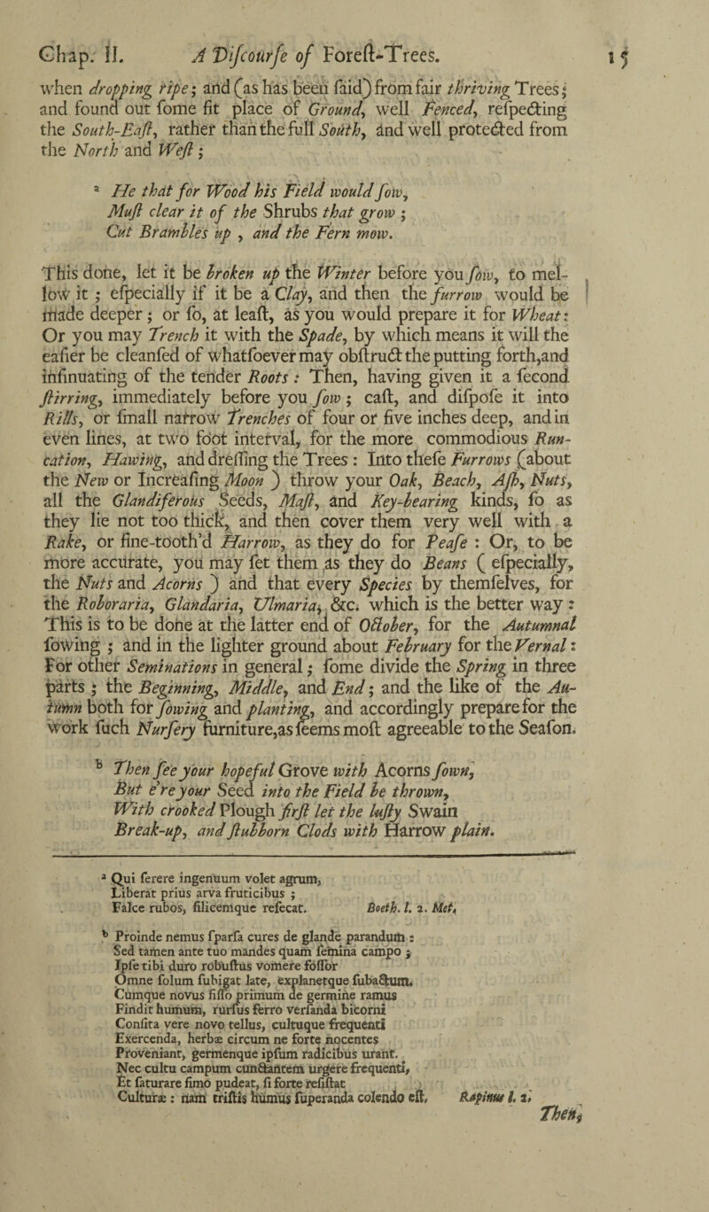 when dropping ripe; and (as has been faid) from fair thriving Trees; and found out fome fit place of Ground, well fenced, refpe&ing the South-Eaft, rather than the full South, indwell protected from the North and Weft ; a He that for Wood his Field would fow, Muft clear it of the Shrubs that grow ; Cut Brambles up , and the Fern mow. This done, let it be broken up the Winter before you fow, to mel¬ low it ; efpecially if it be a Clay, and then the furrow would be made deeper; or fo, at leaft, as you would prepare it for Wheat: Or you may Trench it with the Spade, by which means it will the eafier be cleanfed of whatfoever may obftrud: the putting forth,and infinuating of the tender Roots : Then, having given it a fecond ftirring., immediately before you fow ; caft, and difpofe it into Rills, or finall nafrow Trenches of four or five inches deep, and in even lines, at two foot interval, for the more commodious Run- cation, Hawing, anddreffing the Trees : Into thefe Furrows (about the New or Increafing Moon } throw your Oak, Beach, Afb, Nuts, all the Glandiferous Seeds, Maft, and Key-learing kinds, fo as they lie not too thick, and then cover them very well with a Rake, or fine-tooth’d Harrow, as they do for Peafe : Or, to be more accurate, you may fet them as they do Beans ( efpecially„ the Nuts and Acorns ) and that every Species by themfelves, for the Rob or aria, Glandaria, Ulmaria, &c. which is the better way : This is to be done at the latter end of Ottober, for the Autumnal lowing ; and in the lighter ground about February for the Vernal i For other Seminations in general ,• fome divide the Spring in three parts ; the Beginning, Middle, and End; and the like of the Au¬ tumn both tor fowing and planting, and accordingly prepare for the Work fuch Nurfery furniture,as feems moft agreeable to the Seafon, b Then fee your hopeful Grove with Acorns fown, But ere your Seed into the Field be thrown, With crooked Plough fir ft let the lufty Swain Break-up, and ftubborn Clods with Harrow plain. a Qui ferere ingenuum volet agrum, Liberat prius arva fruticibus ; Falce rubos, filicemque refecat. Boeth. 1. a. Met. b Proinde nemus fparfa cures de glande parandum : Sed tamen ante tuo mandes quam femina campo ; Ipfe tibi duro robuftus vomere foflor Omne folum fubigat late, explanetque fuba&um. Cumque novus fiflo primum de genuine ramus Findit humum, rurfus ferro verianda bicorni Conflta vere novo tellus, cultuque frequenti Exercenda, herbae circum ne forte nocentes Proveniant, germenque ipfum radicibus urant. Nec cultu campum cun&antem urgere frequently Et faturare fimo pudeat, fi forte refiftat Culture: nam triftis humus fuperanda colendo eft, Rafitnu l. t»