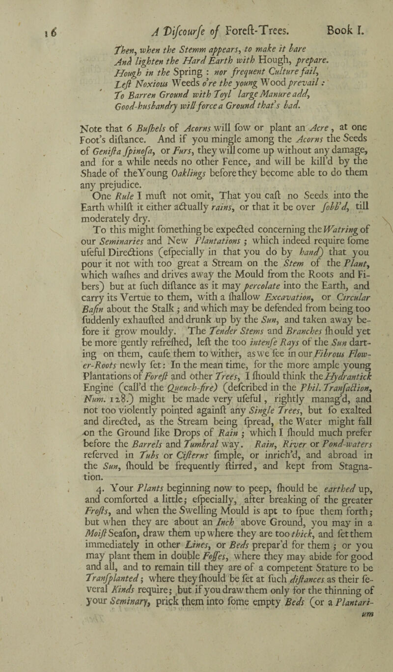 'then, when the Stemm appears, to make it hare Anh lighten the Hard Earth with Hough, prepare. Hough in the Spring : nor frequent Culture fail, Left Noxious Weeds o’re the young Wood prevail : To Barren Ground with Toyl large Manure add, Good-husbandry will force a Ground that’s had. Note that 6 Bufhels of Acorns will fow or plant an Acre, at one Foot’s diftance. And if you mingle among the Acorns the Seeds of Genifla fpinofa, or Furs, they will come up without any damage, and for a while needs no other Fence, and will be kill'd by the Shade of theYoung Oaklings before they become able to do them any prejudice. One Rule I mull not omit, That you call no Seeds into the Earth whilft it either actually rains, or that it be over fohh’d\ till moderately dry. To this might fomethingbe expeCted concerning the Watring of our Seminaries and New Plantations ; which indeed require fome ufeful Directions (efpecially in that you do by handf) that you pour it not with too great a Stream on the Stem of the Plants which wafhes and drives away the Mould from the Roots and Fi¬ bers) but at fuch diftance as it may percolate into the Earth, and carry its Vertue to them, with a fhallow Excavation, or Circular Bajin about the Stalk ; and which may be defended from being too fuddenly exhaufted and drunk up by the Sun, and taken away be¬ fore it grow mouldy. The Tender Stems and Branches fhould yet be more gently refrelhed, left the too intenfe Rays of the Sun dart¬ ing on them, caufe them to wither, aswe'fee in our fibrous Flow¬ er-Roots newly fet: In the mean time, for the more ample young Plantations of For eft and Other Trees, I fhould think th tHydrantick Engine (call’d the Quench-fire) (defcribed in the Phil. Tranfattion, Num. ii8.) might be made very ufeful, rightly manag’d, and not too violently pointed againft any Single Trees, but fo exalted and direded, as the Stream being fpread, the Water might fall x>n the Ground like Drops of Rain ; which I fhould much prefer before the Barrels and Tumhral way. Rain, River or Pond-waters referved in Tubs or Ciflerns fimple, or inrich’d, and abroad in the Sun, fhould be frequently ftirred, and kept from Stagna¬ tion. 4. Your Plants beginning now to peep, fhould be earthed up, and comforted a little; efpecially, after breaking of the greater Frofts, and when the Swelling Mould is apt to fpue them forth; but when they are about an Inch above Ground, you may in a MoiftSzafon, draw them up where they are too thick, and fet them immediately in other Lines, or Beds prepar’d for them ,* or you may plant them in double Fojfes, where they may abide for good and all, and to remain till they are of a competent Stature to be Tranfplanted; where they fhould be fet at fuch diftances as their fe- vera! Kinds require; but if you draw them only for the thinning of your Seminary, prick them into fome empty Beds (or a Plantari-