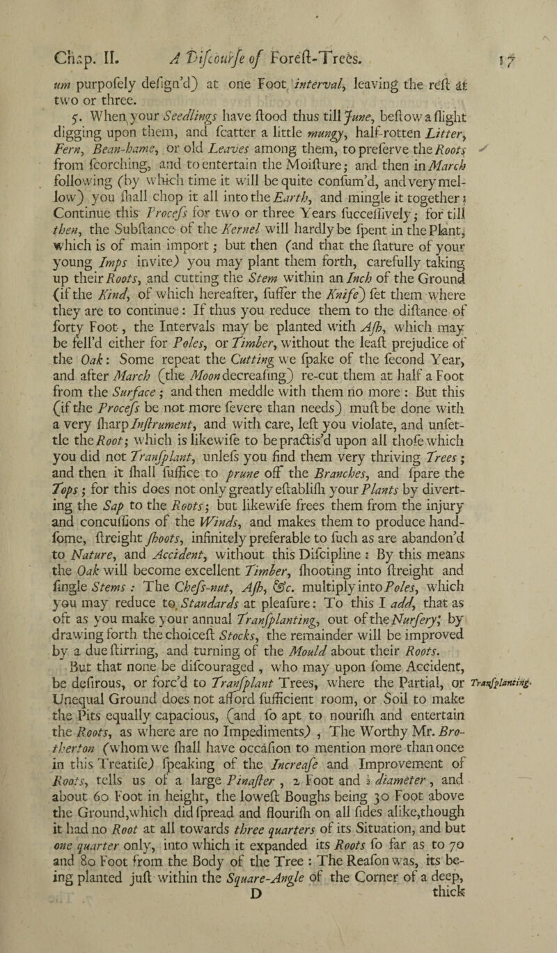 urn purpofely defign’d) at one Foot interval, leaving the re'll at two or three. q. When your Seedlings have Hood thus tillj^, bellow a flight digging upon them, and fcatter a little mangy, half-rotten Litter, Fern, Bean-hame, or old Leaves among them, topreferve tht Roots s from fcorching, and to entertain the Moidure; and then in March following (by which time it will be quite confum’d, and very mel¬ low) you fhall chop it all into the Earth, and mingle it together \ Continue this Procefs for two or three Years fucceifively ,* for till then, the Subdance of the Kernel will hardly be fpent in the Plants which is of main import ; but then (and that the llature of your young Imps invite) you may plant them forth, carefully taking up their Roots, and cutting the Stem within an Inch of the Ground (if the Kind, of which hereafter, fuffer the Knife') fet them where they are to continue: If thus you reduce them to the didance of forty Foot, the Intervals may be planted with AJh, which may be fell’d either for Poles, or Timber, without the lead prejudice of the Oak: Some repeat the Cuttingwt fpake of the fecond Year, and after March (the Moon decreafing) re-cut them at half a Foot from the Surface ; and then meddle with them no more : But this (if the Procefs be not more fevere than needs) mud be done with a very faatplnftrument, and with care, led you violate, and unfet¬ tle theRoot; which islikewife to be practis’d upon all thole which you did not Tranfplant, unlefs you find them very thriving Trees ; and then it fhall fufhce to prune off the Branches, and fpare the Tops; for this does not only greatly edablifli your Plants by divert¬ ing the Sap to the Roots; but likewife frees them from the injury and conculfions of the Winds, and makes them to produce hand- fome, dreight Jboots, infinitely preferable to fuch as are abandon’d to Mature, and Accident, without this Difcipline ; By this means the Oak will become excellent Timber, fliooting into dreight and fingle Stems : The Chefs-nut, Afh, &c. multiply into Poles, which you may reduce to. Standards at pleafure: To this I add, that as oft as you make your annual Tranfplanting, out of the Murfery; by drawing forth thechoiced Stocks, the remainder will be improved by a due dirring, and turning of the Mould about their Roots. But that none be difcouraged , who may upon fome Accident, be defirous, or forc’d to Tranfplant Trees, where the Partial, or Transplanting* Unequal Ground does not afford fuflicient room, or Soil to make the Pits equally capacious, (and fo apt to nourifh and entertain the Roots, as where are no Impediments) , The Worthy Mr. Bro- therton (whom we fhall have occafion to mention more than once in this Treatife) fpeaking of the Increafe and Improvement ol Roots, tells us of a large Pin after , z Foot and 5 diameter, and about 60 Foot in height, the lowed Boughs being 30 Foot above the Ground,which did fpread and flourifh on all fides alike,though it had no Root at all towards three quarters of its Situation, and but one quarter only, into which it expanded its Roots fo far as to 70 and 80 Foot from the Body of the Tree : The Reafon was, its be¬ ing planted jud within the Square-Angle of the Corner of a deep, D - thick