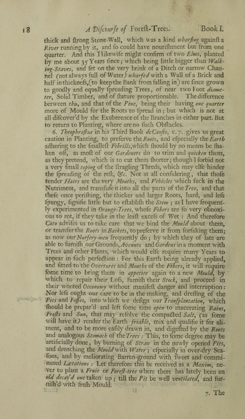 thick and ftrong Stone-Wall, which was a kind wharfing againft a River running by it, and fo could have nourilhment but from one quarter. And this I likewife might confirm of two Elms, planted by me about 35-Years fince; which being little bigger than Walk¬ ing-Staves, and fet on the very brink of a Ditch or narrow Chan¬ nel (not always full of Water) wharfed with a Wall of a Brick and half in thicknefs,(to keep the Bank from falling in) are fince grown to goodly and equally fpreading Trees, of near two Foot diame¬ ter, Solid Timber, and of ftature proportionable. The difference between this, and that of the Pine, being their having one quarter more of Mould for the Roots to fpread in ,* but which is not at all difcover’d by the Exuberence of the Branches in either part. But to return to Planting, W'here are no fuch Obflacles. 6. Theophraftus in his Third Book deCaufis, c. 7. gives us great caution in Planting, to preferve tht Roots, and efpecialiy the Earth adhering to the fmalleft Fihrills,which fhould by no means be fha- ken oft, as molt of our Gardeners do to trim and quicken them, as they pretend, which is to cut them fhorter; though I forbid not a very fmall toping of the ftragling Threds, which may elfe hinder the fpreading of the reft, &c. Not at all confidering, that thofe tender Hairs are the very Mouths, and Vehicles which fuck in the Nutriment, and transfufeitinto all the parts of PncTree, and that thefe once perifliing, the thicker and larger Roots, hard, and lefs fpungy, fignifie little but to eftablifli the Stem ; as I have frequent¬ ly experimented in Orange-Trees, whofe Pikers are fo very obnoxi¬ ous to rot, if they take in the leafi: excefs of Wet : And therefore Cato advifes us to take care that we bind the Mould about them, or transfer the Roots in Baskets, to preferve it from forfaking them; as now our Nurfery-men frequently do ; by which they of late are able to furnifh our Grounds, Avenues and Gardens in a moment with Trees and other Plants, which would elfe require many Years to appear in fuch perfection : For this Earth being already applied, and fitted to the Overtures and Mouths of the Filers, it will require fome time to bring them in appetite again to a new Mould, by *which to repair their Lofs, furnifh their Stock, and proceed in their wonted 0economy without manifeft: danger and interruption: Nor lefs ought our care to be in the making, and dreffing of the Pits and Fojfes, into which we defign our Tranfplantation, which fhould be prepar’d and left fome time open to macerating Rains, Frofts and Sun, that may refolve the compacted Salt, (as fome will have it) render the Earth friahle, mix and qualifie it for ali¬ ment, and to be more eafily drawn in, and digefted by the Roots and analogous Stomach of the Trees : This, to fome degree may be artificially done, by burning of Straw in the newly opened Pits, and drenching the Mould with Water ; efpecialiy in over-dry Sea- fons, and by meliorating Barren-ground with fweet and commi¬ nuted Last at ions : Let therefore this be received as a Maxim, ne¬ ver to plant a Fruit or For eft-tree where there has lately been an old decay d one taken up ; till the Pit be well ventilated, and fur- nifh’d with frefh Mould, 7. The