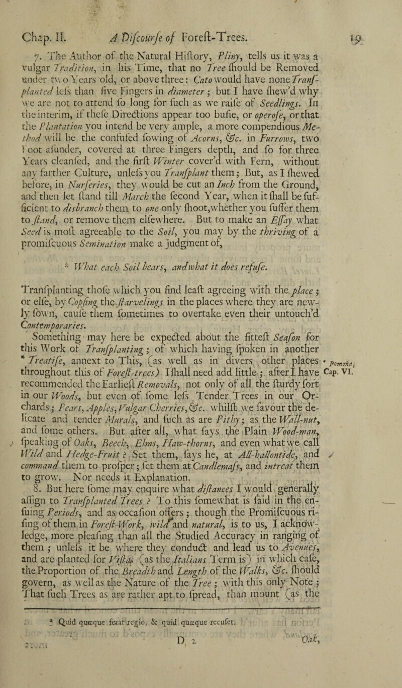 7. The Author of the Natural Hiftory, Pliny, tells us it was a vulgar Tradition, in his Time, that no Tree lliould be Removed under two Years old, or above three: Cato would have none Tranf- planted lefs than five Fingers in diameter ; but I have fhew’d why we are not to attend fo long for fuch as we raife of Seedlings. In the interim, if thele Directions appear too bufie, or operoJ<e, or that the Plantation you intend be very ample, a more compendious Me- thod will be the confuted lowing of Acorns, (0c. in Furrows, two foot afunder, covered at three Fingers depth, and fo for three Y ears cleanfed, and the lirlt Winter cover’d with Fern, without any farther Culture, uniefsyou Tranfplant them,* But, as I fhewed before, in Nurferies, they would be cut an Inch from the Ground, and then Jet it and till March the fecond Yrear, when it lliall befuf- ftcient to disbranch them to one only llioot,whether you fuller them to /land, or remove them elfewhere. But to make an Ejfay what Seed is mod agreeable to the Soil, you may by the thriving of a promifeuous Semination make a judgment of, a What each Soil bears, and what it does refufe. Tranlplanting thofe which you find lead agreeing with the place ; or elfe, by Copting the ftarvelings in the places where they are new¬ ly fown, caule them fometimes to overtake even their untouch’d Contemporaries. Something may here be expe&ed about the fitted Seafon for this Work of' Tranfplanting ; of which having fpoken in another * Treatife, annext to This, (as well as in divers other places - throughout this of For eft-trees) I dial! need add little ; after I have Cap. vi. recommended the Earlieft Removals, not only of ail the fturdy fort in our Woods, but even of lome lefs Tender Trees in our Or¬ chards,- Pears, Apples, Vulgar Cherries, (0c. whild \ve favour the de¬ licate and tender Murals, and fuch as are Pithy; as the Wall-nut, and fome others. But after all, what fays the Plain Wood-man, ; fpeaking of Oaks, Beech, Elms, Haw-thorns, and even what we call Wild and Hedge-Fruit $ Set them, fays he, at All-hallontide, and ✓ command them to profper; let them at Candlemafs, and intreat them to grow. Nor needs it Explanation. 8. But here fome may enquire what difiances I would generally alfign to Tranfplanted Trees ? To this fomewhat is laid in the en- fuing Periods, and as occadon off ers ; though the Proniilcuous fi¬ fing of them in Foreft-Work, wilf and natural, is to us, I acknow¬ ledge, more pleafmg than all the Studied Accuracy in ranging of them ; unlefs it be where they conduct and lead us to Avenues, and are planted for Viftat (as the Italians Term is) in which cafe, the Proportion of the. Breadth and Length of the Walks, (0c. lliould govern, as well as the Nature of the Tree ; w ith this only Note ; That fuch Trees as are rather apt to fpread, than mount (as the a Quid quccque feratrugio, Sc quid quacque recufet. Oak, D %