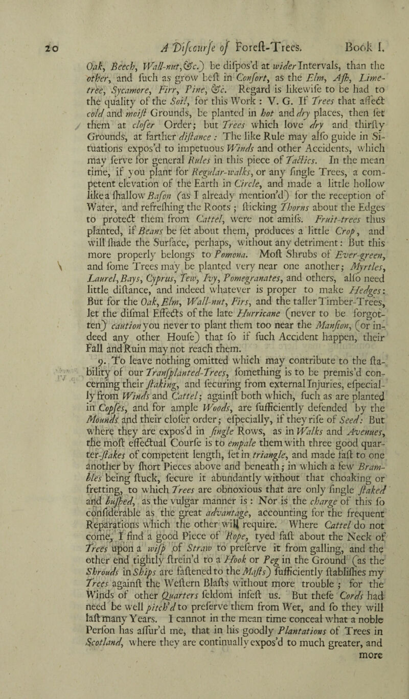 Oak, Beech, Wall-nut ,&cl) be difpos’d at wider Intervals, than the other, and fuch as grow bell in Confort, as the Elm, Afh, Lime- tree, Sycamore, Firr, Fine, &c. Regard is like wife to be had to the quality of the Soil, for this Work : V. G. If Frees that aflett cold and mcijl Grounds, be planted in hot and dry places, then let them at clofer Order; but Frees which love dry and thirlly Grounds, at farther diftance : The like Rule may alfo guide in Si¬ tuations expos’d to impetuous Winds and other Accidents, which may ferve for general Rules in this piece of Fatlics. In the mean time, if you plant for Regular-walks, or any Tingle Trees, a com¬ petent elevation of the Earth in Circle, and made a little hollow' like a lhallowr Bafon fas I already mention’d) for the reception of Water, and refrefhing the Roots ; Ricking Fhorns about the Edges to protect them from Cattel, were not amifs. Fruit-trees thus planted, if Beans be let about them, produces a little Crop, and will lhade the Surface, perhaps, without any detriment: Rut this more properly belongs to Pomona. MoR Shrubs of Ever-green, and Tome Trees may be planted very near one another; Myrtles, Laurel, Bays, Cyprus, Tew? Lvy, Pomegranates, and others, alio need little diRance) and indeed whatever is proper to make Hedges : But for the Oak, Elm, Wall-nut, Firs, and the taller Timber-Trees, let the difmal Effects of the late Hurricane (never to be forgot¬ ten) cautionyou. never to plant them too near the Manfion, (or in¬ deed any other Houfe) that To if fuch Accident happen, their Fall and Ruin may not reach them. 9. To leave nothing omitted which may contribute to the Ra- bility of our Franfplanted-Frees, fomething is to be premis’d con¬ cerning their flaking, and fecuring from external Injuries, efpecial- lyfrom Winds and Cattel; againR both which, fuch as are planted in Copfes, and for ample Woods, are fuificiently defended by the Mounds and their clofer order; efpecially, if they rife of Seed: But wliere they are expos’d in Jingle Rows, as in Walks and Avenues, the moR effectual Courfe is to empale them with three good quar- ter-Jlakes of competent length, let in triangle, and made faR to one another by Ihort Pieces above and beneath; in which a few Bram¬ bles being Ruck, fecure it abundantly without that choaking or fretting, to which Frees are obnoxious that are only fingle Jlaked and bujhed, as the vulgar manner is : Nor is the charge of this fo confderable as the great advantage, accounting for the frequent Reparations which the other wiR require. Where Cattel do not come, I find a good Piece of Rope, tyed faR about the Neck of' Frees upon a wij'p of Straw to preferve it from galling, and the other end tightly Rrein’d to a Hook or Peg in the Ground (as the Shrouds in Ships are faRencd to the Mafls) fufEciently RabliRies my Frees againR the WeRern BlaRs without more trouble ; for the Winds of other Quarters feldom infeR us. But thefe Cords had need be well pitch'd to preferve them from Wet, and fo they will laR many Years. I cannot in the mean time conceal what a noble Perfon has aRiir’d me, that in his goodly Plantations of Trees in Scotland, where they are continually expos’d to much greater, and more