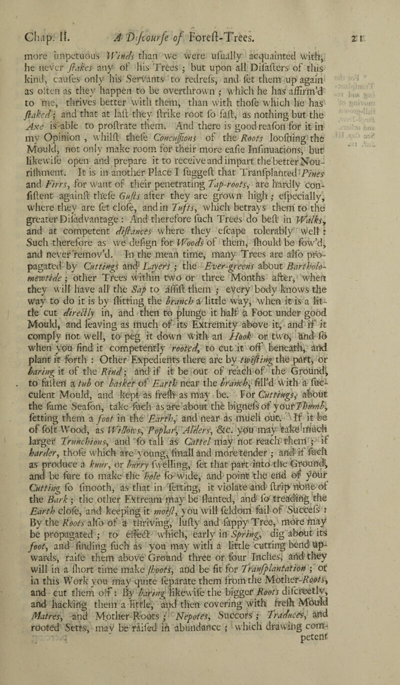more impetuous Winch than we were ufually acquainted with, he never flakes- any of his Trees ; but upon all Diladers of this kind, caufes only his Servants to redrefs, and let them up again as often as they happen to be overthrown ,* which he has affirm’d to me, thrives better with them, than with thofe which he has flaked; and that at lad they ftrike root fo fall, as nothing but the Axe is able to prodrate them. And there is goodreafon for it in my Opinion , whilfl thefe Concisions of the Roots loolhing the Mould, not only make room for their more eafie Infinuations, but likewife open and prepare it to receive and impart the better Nou- riihment. It is in another Place I fugged that Tranfpl anted and Firrs, for want of their penetrating Tap-roots, are hardly con¬ fident againd thefe Gufts after they are grown high ,* efpecially, where they are fet clofe, and in Tufts, which betrays them to the greater Diiadvantage : And therefore fuch Trees do bed in Walksy and at competent diftances where they efcape tolerably well t Such therefore as we defign for Woods of them, fhould be fow’d, and never remov’d. In the mean time, many Trees are alfo pro¬ pagated by Cuttings and Layers ; the Ever-greens about Bartholo- mewtide • other Trees within two or three Months after, when they will have all the Sap to affid them ,♦ every body knows the way to do it is by Hitting the branch a little way, when it is a lit¬ tle cut dire Illy in, and then to plunge it half a Foot under good Mould, and leaving as much of its Extremity above it, and if it comply not well, to peg it down With an Hook or two* and fo when you find it competently rooted\ to cut it off beneath, and plant it forth : Other Expedients there are by tmfting the part, or baring it of the Rind; and if it be out of reach of the Ground’* to faden a tub or basket of Earth near the branch, fill’d With a fuc- culent Mould, and kept as frefli as may be. For Cuttingsy about the fame Seafon, take fuch as are about the bigrtefsof your Thumb, Petting them a foot in the Earthand near- as mueli out; If it be of foft Wood, as Willows, Poplar1, Alders, &c. you may take1 much larger Trunchions, and fo tall as Cat tel may not reach' thelri',* if harder, thofe which are young,, fmall and more tender ; and if died as produce a knur, or burry fu elling, fet that part into the Ground^ and be fure to make the hole fo-wide, and'point the end of yoiir Cutting fo ffnooth, as that in fetting, it violate and drip nbiloof the Bark ; the other Extream may be danted, and fo; treading the Earth clofe, and keeping it mot-fl, you will feldom fail of Shccefs x By the Roots alfo of a thriving, ludy and fappy Tree, more rhay be propagated ,* to efted: which, earl}' in Spring, dig about its foot, and finding fuch as you may with a little cutting bend Up¬ wards, raife them above Ground three or four Inches] arid they will in a diort time make jhoots, and be fit for Ttanfplantatiert ; ot in this Work you may quite feparate them from the Mother-Roots, and cut them off : By baring likew ife the bigger Roots difcreetly, and hacking them a little, and then covering with frelh Mould Matres, and Mother-Roots ,• JSlepotes, Succors ,* Traduces, and rooted Setts, mav be railed in abundance ; which drawing com¬ petent