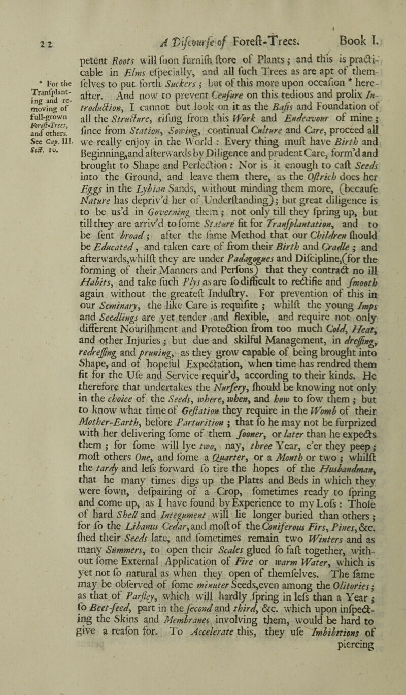 * For the Tranfplant- ing and re¬ moving of full-grown Forejl-Trees, and others. See Cap. III. Seft. iv. A ForefUTrees; Book I. petent Roots will foon furnifh ftore of Plants; and this is practi¬ cable in Elms efpecially, and ail fuch Trees as are apt of them felves to put forth Suckers ; but of this more upon occasion * here¬ after. And now to prevent Cettfare on this tedious and prolix In troduttion, I cannot but look on it as the Bafts and Foundation of all the Strutlure, rifing from this Work and Endeavour of mine $ fince from Station, Sowing, continual Culture and Care, proceed all we really enjoy in the World : Every thing muff have Birth and Beginning,and afterwards by Diligence and prudent Care, form’d and brought to Shape and Perfection: Nor is it enough to call Seeds into the Ground, and leave them there, as the O/lrich does her Eggs in the Lyhian Sands, without minding them more, fbecaufe Nature has depriv’d her of Underftanding); but great diligence is to be us’d in Governing them; not only till they fpring up, but till they are arriv’d to fome Stature, fit for TranfpLmtation, and to be fent broad; after the fame Method that our Children fliould be Educated, and taken care of from their Birth and Cradle ; and afterwards,whilft they are under Padagogues and Difcipline,(Tor the forming of their Manners and Perfons) that they contract no ill Habits, and take fuch Plys as are fo difficult to redlifie and fmooth again without the greafeft Induffry. For prevention of this in our Seminary, the like Care is requifite ; whilft the young Imps and Seedlings are yet tender fand flexible, and require not only different Nourilhment and Protection from too much Cold, Heat, and other Injuries; but due and skilful Management, in dr effing, redreffing and pruning, as they grow7 capable of being brought into Shape, and of hopeful Expectation, when time has rendred them fit for the Ufe and Service requir’d, according to their kinds. Fie therefore that undertakes the Nurfery, fhould be knowing not only in the choice of the Seeds, where, when, and how to fow them ; but to know what time of Geftation they require in die Womb of their Mother-Earth, before Parturition ; that fo he may not be fiirprized with her delivering fome of them fooner, or later than he expeCts them ,* for fome will lye two, nay, three Year, e’er tiiey peep ,• moft others One, and fome a Quarter, or a Month or two ; whilft the tardy and lefs forward fo tire the hopes of the Husbandman, that he many times digs up the Platts and Beds in which they W7ere fbwn, defpairing of a Crop, fometimes ready to fpring and come up, as I have found by Experience to myLofs : Thole of hard Shell and Integument will lie longer buried dian others; for fo the Libanus Cedar, and moft of the Coniferous Firs, Pines, &c. filed their Seeds late, and fometimes remain two Winters and as many Summers, to open their Scales glued fo fall together, with¬ out fome External Application of Fire or warm Water, which is yet not fo natural as w hen they open of themfelves. The fame may be obferved of fome minuter Seeds,even among die Olitories; as that of Parfley, which will hardly .fpring in lefs than a Year j fo Beet-feed, part in the fecond and third, dec. which upon infpeCI- ing the Skins and Membranes involving diem, would be hard to give a reafon for. To Accelerate this, they ufe Imbibitions of piercing