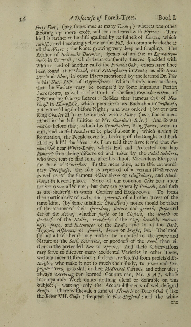 Forty Foot; (nay fometimes as many Tanls ;) whereas the other fhooting up more eredr, will be contented with Fifteen. This kind is farther to be diftinguifhed by its fulnefs of Leaves, which tamijh, and becoming yellow at the Fall, do commonly clothe it all the Winter; the Roots growing very deep and ftragling. The Author of Britannia Baconica, fpeaks of an Oak in Lrrhadron- Park in Cornwall, which bears conflantly Leaves fpeckled with White ; and of another call’d the Tainted Oak ; others have fince been found at Fridwood, near Sittingbourn in Kent; as alfo Syca¬ more' and Elms, in other Places mentioned by the learned Dr. Plot in his Nat. Hiffl. of Oxford/hire: Which I only mention here, that the Variety may be compar’d by fome ingenious Perfon thereabouts, as well as the Truth of the fatal Tree-admonition, of Oaks bearing ftrange Leaves: Befides that famous Oak of New Foreft in Hampjhire, which puts forth its Buds about Qhriftmafs9 but wither’d again before Night; and was order’d (by our late King Charles II.) to be inclos’d with a Pale ; ( as I find it men¬ tioned in the laft Edition of Mr. Camden s Brit.) And fo was another before this ; which his Grandfather, King James, went to vifit, and caufed Benches to be plac’d about it ,• which giving it Reputation, the People never left hacking of the Boughs and Bark till they kill’d the Tree : As I am told they have ferv’d that Fa¬ mous Oak near White-Ladys, which Hid and Protected our late Monarch from being difeovered and taken by the Rebel-Soldiers, who were fent to find him, after his almofl Miraculous Efcape at the Battel of Worcefter. In the mean time, as to this extraordi¬ nary Trecofnefs, the like is reported of a certain Wallnut-tree as well as of the Famous White-thorns of Glaffenbury, and Black¬ thorns in feveral places. Some of our common Oaks bear their Leaves Green all Winter; but they are generally Pollards, and fuch as are flicker’d in warm Corners and Hedge-rows. To fpeak then particularly of Oaks, and generally of all other Trees of the fame kind, (by fome infallible Char alters') notice fhould be taken of the manner of their fpreading, ftature and growth, fhape and fize of the Acorn, whether fingle or in Clufters, the length or Jhortnefs of the Stalks, roundnefs of the Cup, breadth, narrow- nefs, fhape, and indentures of the Leaf; and fo of the Barki Afperous, or fmooth, brown or bright, &c. Tho’ mofi (if not all of them) may rather be imputed to the genius and Nature of the Soil, Situation, or goodnefs of the Seed, than ei¬ ther to the pretended Sex or Species. And thefe Obfervations may ferve to difeover many accidental Varieties in other Trees, without nicer Diftin&ions ; fuch as are fetch’d from profefs’d Bo- tanifts ; who make it not fo much their ftudy, to Plant and Pro¬ pagate Trees, as to skill in their Medicinal Virtues, and other ufes ; always excepting our learned Countryman, Mr. RAT, whofe incomparable Work omits nothing ufeful or defirable on this Subject; wanting only the Accomplifliments of well-defign’d Sculps. There is likewife a kind of Hemeris or Dwarf-Oak ( like the Robur VII. Clufii ) frequent in New-England; and the white one X