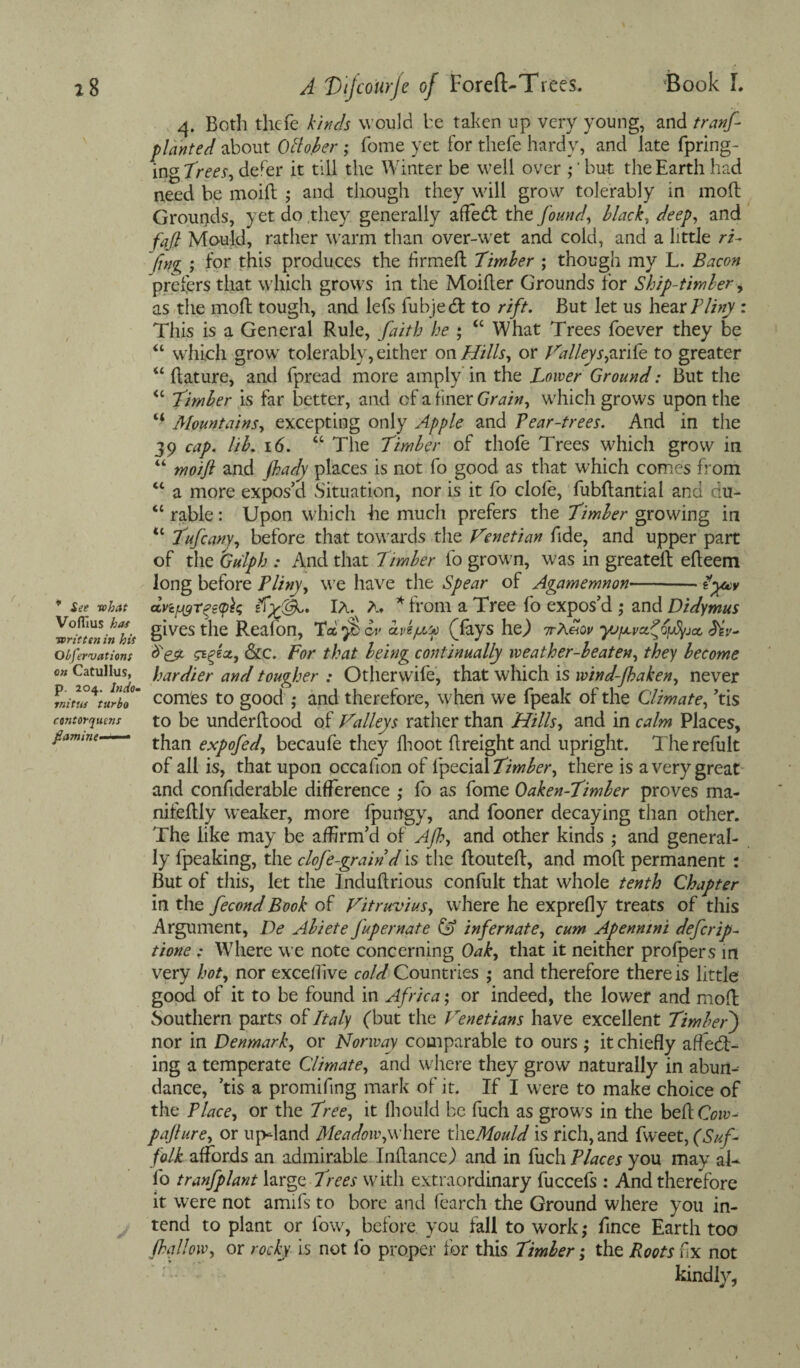 4. Both thefc kinds would he taken up very young, and tranf planted about October ; Tome yet for thefe hardy, and late fpring- in gTrees, defer it till the Winter be well over ,*’but the Earth had need be moid ; and though they will grow tolerably in mod Grounds, yet do they generally affetd the found, black, deep, and fafi Mould, rather warm than over-wet and cold, and a little ri¬ fting ; for this produces the firmed Timber ; though my L. Bacon prefers that which grows in the Moider Grounds for Ship-timber> as the mod tough, and lefs fubjedt to rift. But let us hear Fliny : This is a General Rule, faith he ; “ What Trees foever they be “ which grow tolerably, either on Hills, or Valleys,arife to greater “ dature, and fpread more amply in the Lower Ground: But the “ Timber is far better, and of a finer Grain, which grows upon the “ Mountains, excepting only Apple and Pear-trees. And in the 39 cap. lib. 16. “ The Timber of thofe Trees which grow in “ moift and fhady places is not fo good as that which comes from <c a more expos’d Situation, nor is it fo clofe, fubdantial and du- “ rable: Upon which he much prefers the Timber growing in tc Tufcany, before that towards the Venetian fide, and upper part of the Gu'lph : And that Timber fo grown, was in greatell edeem long before Pliny, we have the Spear of Agamemnon-- lyocv 7 see what dvi^r^eipk Ia. A. * from a Tree fo expos’d ; and Didymus ^Tcrtcuninhit SlVes the Reafon, Tei $ av ape/AU) (fays he,) ttARov yUfJivct^OjAyjcc observations &c. For that being continually weather-beaten, they become on Catullus, hardier and tougher : Otherwife, that which is wind-Jhaken, never turbo' comes to good ; and therefore, when we fpeak of the Climate, ’tis contorquens to be underdood of Valleys rather than Hills, and in calm Places, famine than expofed, becaufe they Ihoot dreight and upright. Therefult of all is, that upon occafion of fpecial Timber, there is a very great and confiderable difference ; fo as fome Oaken-Timber proves ma- nifedly weaker, more fpurtgyy and fooner decaying than other. The like may be affirm’d of AJh, and other kinds ,* and general¬ ly fpeaking, the clofe-grain d is the douted, and mod permanent : But of this, let the Indudrious confult that whole tenth Chapter in the fecond Book of Vitruvius, where he exprefly treats of this Argument, De Abiete Jupernate (A infernate, cum Apenmni defer ip- tione ; Where we note concerning Oak, that it neither profpers in very hot, nor exceflive cold Countries ; and therefore there is little good of it to be found in Africa; or indeed, the lower and mod Southern parts of Italy (but the Venetians have excellent Timber) nor in Denmark, or Norway comparable to ours ; it chiefly affect¬ ing a temperate Climate, and where they grow naturally in abun¬ dance, ’tis a promifing mark of it. If I were to make choice of the Place, or the Tree, it Ihould be fuch as grows in the beftCoiu- pafture, or up-land Meadow,where the,Mould is rich, and fweet, (Suf¬ folk affords an admirable Indance) and in fuch Places you may aU fo tranfplant large Trees with extraordinary fuccefs : And therefore it were not amifs to bore and fearch the Ground where you in¬ tend to plant or fow, before you fall to work; fince Earth too .fallow, or rocky is not fo proper for this Timber; the Roots fix not kindly,