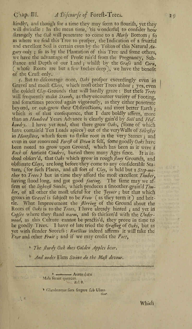 kindly, and though for a time they may feem to flourifh, yet they will dwindle : In the mean time, tis wonderful to confider how flrangely the Oak will penetrate to come to a Marly Bottom ,* fo as where we find this Tree to profper, the Indication of a fruitful and excellent Soil is certain even by the Token of this Natural Au¬ gury only ; fo as by the Plantation of this Tree and fome others, we have the advantage of Profit rais’d from the Pregnancy, Sub¬ fiance and Depth ot our Land ; wliilfl by the Grafs and Corn, ( whofe Roots are but a few Inches deep), we have the benefit of the Cruft only. 5”. But to difcourage none, Oak's profper exceedingly even in j Gravel and moift Clays, which 1110ft other Trees abhor ; yea, even the coldeft Clay-Grounds that will hardly graze : But thefe Trees will frequently make Stands, as they encounter variety of Footing, and fometimes proceed again vigoroufty, as they either penetrate beyond, or out-grow their Obftructions, and meet better Earth * which is of that confequence, that I dare boldly affirm, more than an Hundred Years Advance is clearly gain’d by Soil and Huf- bandry. 1 have yet read, that there grow Oaks, (Tome of which have contain’d Ten Loads apiece) out of the very Walls of Silcefter in Hantffiire, which feem to ftrike root in the very Stones ; and even in our renowned Forejl of Dean it felf, fome goodXyOaks have been noted to grow upon Ground, which has been as it were a Rock of Ancient Cinders, buried there many Ages fmce. It is in¬ deed obferv’d, that Oaks which grow in rough ftony Grounds, and obftinate Clays, are long before they come to any confiderable Sta¬ ture, (for fuch Places, and all fort of Clay, is held but a Step-mo¬ ther to Trees) but in time they afford the molt excellent Timber, having flood long, and got good footing. The fame may we af¬ firm of the lightejl Sands, which produces a fmoother-grain’d Tim¬ ber, of all other the moft ufeful for the Joyner ; but that which grows in Gravel is fubjed to be From (as they terrft it) and brit¬ tle. What Improvement the ftirring of the Ground about the Roots of Oaks is to the Trees, I have already hinted ; and yet in Copfes where they Hand warm, and fo thicken’d with the Under¬ wood, as this Culture cannot be pradis’d, they prove in time to be goodly Trees. I have of late tried the Graffing of Oaks, but as yet with (lender Succefs : Rue Hi us indeed affirms it will take the Pear and other Fruit; and if we may credit the Poet, * a The flurdy Oak does Golden Apples bear. b And under Elms Swine do the Maft devour. -—.——...... * Aurea durac Mala ferant quercus. VC. Eel 8. b Qandemque lues fregere Gb Ulmo. Gcsr. \Vhkti 1