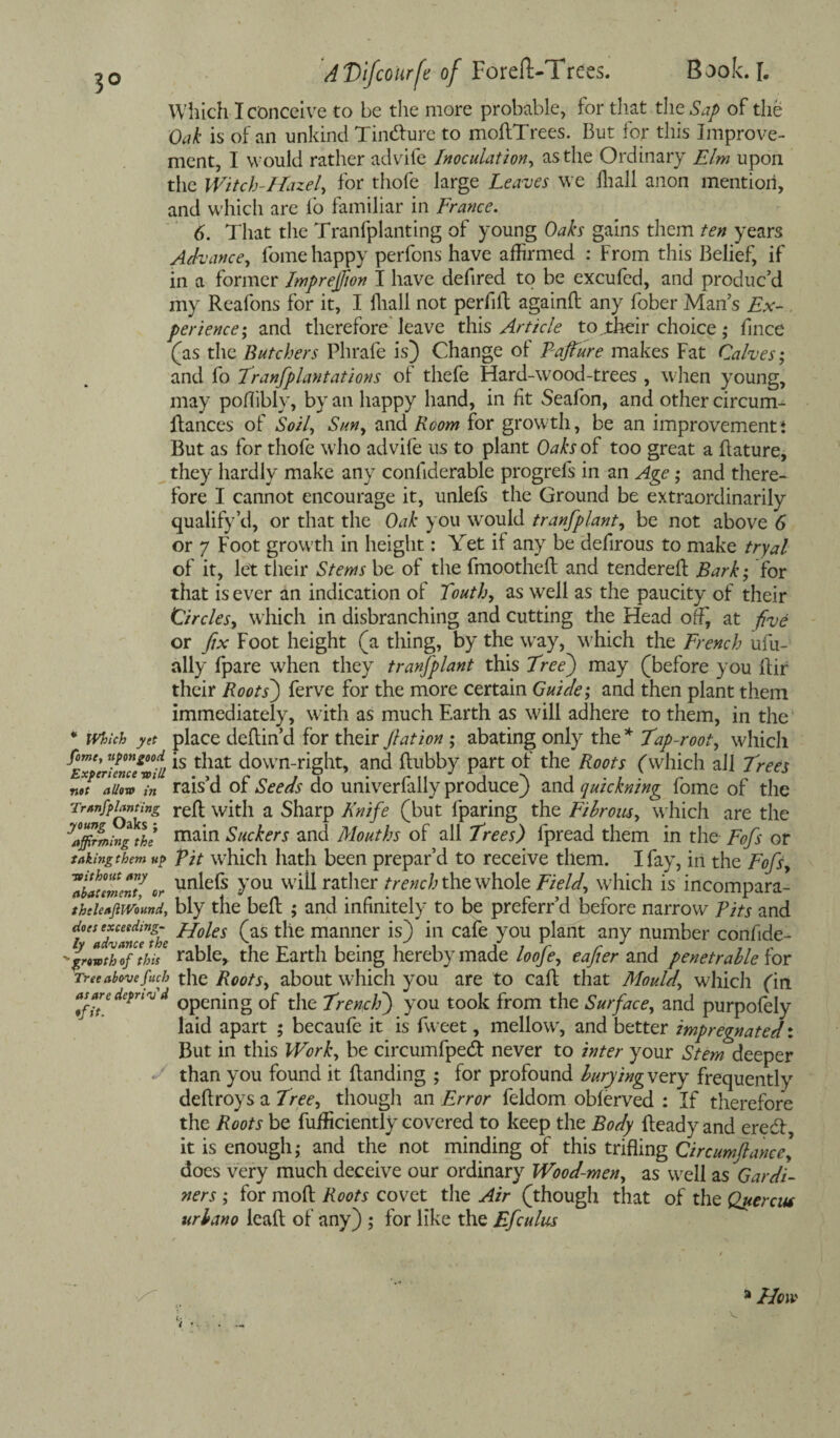 3° Which I conceive to be the more probable, for that the Sap of the Oak is of an unkind TincRure to moftTrees. But for this Improve¬ ment, I would rather advife Inoculation, as the Ordinary Elm upon the Witch-Hazel, for thofe large Leaves we fhall anon mention, and which are lo familiar in France. 6. That the Tranfplanting of young Oaks gains them ten years Advance, fome happy perfons have affirmed : From this Belief, if in a former Imprejfton I have defired to be excufed, and produc’d my Reafons for it, I lliall not perfilt againft any fober Man’s Ex¬ perience^ and therefore leave this Article to jtheir choice • fince (as the Butchers Phrafe is) Change of Pajture makes Fat Calves; and fo Transplantations oi thefe Hard-wood-trees , when young, may pofliblv, by an happy hand, in fit Seafon, and other circum- Rances of Soil, Sun, and Room for growth, be an improvement * But as for thofe who advife us to plant Oaks of too great a flature, they hardly make any conllderable progrefs in an Age; and there¬ fore I cannot encourage it, unlefs the Ground be extraordinarily qualify’d, or that the Oak you would tranfplant, be not above 6 or 7 Foot growth in height: Yet if any be defirous to make tryal of it, let their Stems be of the fmootheR and tendered: Bark; for that is ever an indication of Touth, as well as the paucity of their Circles, which in disbranching and cutting the Head ofli at five or fix Foot height (a thing, by the way, which the French ufu- ally fpare when they tranfplant this Tree) may (before you Rir their Roots') ferve for the more certain Guide; and then plant them immediately, with as much Earth as will adhere to them, in the * which yet place deflin’d for their flat ion ; abating only the * Tap-root, which ^ETerime/vfa ls ^lat down-right, and ftubby part of the Roots (which all Trees net allow In rais’d of Seeds do univerfally produce) and quickning fome of the Tr*nfpl£”£»g refl with a Sharp Knife (but fparing the Fibrous, which are the Affirming the mam Suckers and Mouths of all Trees) fpread them in the Fofs or taking them up Pit which hath been prepar’d to receive them. I fay, in the Fofs, ZiaumcT/ or un^e^s Fou will rather trench the whole Fields which is incompara- thtieafiWound, bly the beR ; and infinitely to be preferr’d before narrow Pits and tAdvance Jhe ^°^es (as t^e manner is) m cafe you plant any number confide- ■ ffwtTofthf table, the Earth being hereby made loofe, eafter and penetrable ion Tree above fitch the Roots, about which you are to caR that Mould,’ which fin as^aredepnv d 0pCnjng Qf t}ie Trench) you took from the Surface, and purpofely laid apart ; becaufe it is fweet, mellow, and better impregnated: But in this Work, be circumfpedt never to inter your Stem deeper «' than you found it Banding ; for profound burying very frequently deflroys a Tree, though an Error feldom oblerved : If therefore the Roots be fufficiently covered to keep the Body Ready and eredt it is enough; and the not minding of this trifling Circumftance] does very much deceive our ordinary Wood-men, as well as Gardi¬ ners ; for moR Roots covet the Air (though that of the Querent urbano leafl of any) ; for like the Efculus 51 How