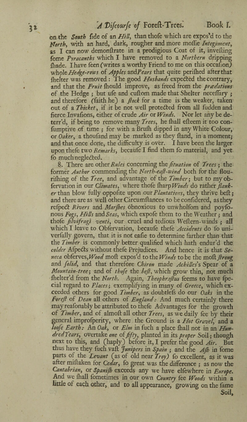 1% on the South fide of an Hilly than thofe which are expos’d to the Worth, with an hard, dark, rougher and more moffie Integument, as I can now demonftrate in a prodigious Coat of it, inverting fome Pyracanths which I have removed to a Northern dripping fhade. I have feen (writes a worthy Friend to me on this occafion) whole Hedge-rows of Apples zndPears that quite perilhed after that ffielter was removed : The good Husbands expe<fted the contrary, and that the Fruit Ihould improve, as freed from the pradations of the Hedge ; but ufe and cuftom made that Shelter neceflary ; and therefore (faith he) a flock for a time is the weaker, taken out of a Thicket, if it be not well protected from all fudden and fierce Invafions, either of crude Air or Winds. Nor let any be de- terr’d, if being to remove many Trees, he lliall efteem it too con- fumptive of time ; for with a Brulh dipped in any White Colour, or Oaker, a thoufand may be marked as they ftand, in a moment; and that once done, the difficulty is over. I have been the larger upon thefe two Remarks, becaufe I find them fo material, and yet fo muchnegle&ed. 8. There are other Rules concerning the fituation of Trees ; the former Author commending the North-eaft-wind both for the flou- rilhing of the Tree, and advantage of the Timber; but to myob- fervation in our Climates, where thofe lharp Winds do rather flank¬ er thm blow fully opportte upon om Plantations, they thrive belt; and there are as well other Circumftances to be confidered, as they refpecft Rivers and Marjhes obnoxious to unwholfom and poyfo- nous Fogs, Hills and Seas, which expofe them to the Weather; and thofe fllvifragi venti, our cruel and tedious Weftern-winds ; all which I leave to Obfervation, becaufe thefe Accidents do fo uni- verfally govern, that it is not eafie to determine farther than that the Timber is commonly better qualified which hath endur’d the colder Afpe&s without thefe Prejudices. And hence it is that Se¬ neca obferves, Wood moft expos'd to the Winds to be the moft flrong and [olid, and that therefore Chiron made Achilles s Spear of a Mountain-tree; and of thofe the beft, which grow thin, not much fhelter’d from the North. Again, Theophraftm feems to have fpe- cial regard to Places', exemplifying in many of Greece, which ex¬ ceeded others for good Timber, as doubtlels do our Oaks in the For eft of Dean all others of England: And much certainly there may reafonably be attributed to thefe Advantages for the growth of Timber, and of almoft all other Trees, as we daily fee by their general improfperity, where the Ground is a Hot Gravel, and a loofe Earth: An Oak, or Elm in fuch a place lhall not in an Hun¬ dred Tears, overtake one offifty, planted in its proper Soil; though next to this, and (haply) before it, I prefer the good Air. But thus have they fuch vaft Junipers in Spain ; and the Aft? in fome parts of the Levant (as of old near Troy) fo excellent, as it was after miftaken for Cedar, fo great was the difference ; as now the Cantabrian, or Spanifh exceeds any we have elfewhere in Europe. And we lhall fometimes in our own Country fee Woods within a little of each other, and to all appearance, growing on the fame