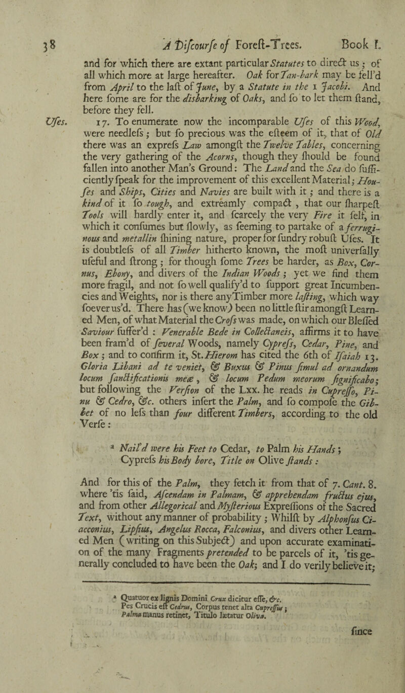 and for which there are extant particular Statutes to direct us • of all which more at large hereafter. Oak for Tan-bark may be fell’d from April to the laft of June, by a Statute in the i Jacobi. And here fome are for the disbarking of Oaks, and fo to let them (land, before they fell. 17. To enumerate now the incomparable Ufes of this Wood\ were needlefs ; but fo precious was the elf eem of it, that of Old there was an exprefs Law amongft the Twelve Tables, concerning the very gathering of the Acorns, though they lhould be found fallen into another Man’s Ground: The Land and the Sea do fuiii- ciently fpeak for the improvement of this excellent Material; Hou- fes and Ships, Cities and Navies are built with it; and there is a kind of it fo tough, and extreamly compad , that our fharpeft Tools will hardly enter it, and fcarcely the very Fire it fell, in which it confumes but llowly, as feeming to partake of a ferr ugh nous and metallin fhining nature, proper for fundryrobuft Ufes. It is doubtlefs of all Timber hitherto known, the moil univerfally ufeful and ftrong ; for though fome Trees be harder, as Box, Cor- nus, Ebony, and divers of the Indian Woods ; yet we find them more fragil, and not fo well qualify’d to fupport great Incumben¬ cies and Weights, nor is there anyTimber more laJHng, which way foever us’d. There has (we know) been no little ftir amongft Learn¬ ed Men, of what Material the Crofs was made, on which our Blefted Saviour fuffer’d : Venerable Bede in Collettaneis, affirms it to have been fram’d of feveral Woods, namely Cyprefs, Cedar, Pine, and Box ; and to confirm it, St.Hierom has cited the 6th of Ifaiah 13. Gloria Libani ad te veniet, & Buxus & Thus fimul ad ornandum locum fanttifcationis mece , & locum Pedum me or urn fignificabo; but following the Verfion of the Lxx. he reads in Cupreffo, Pi- nu & Cedro, &c. others infert the Palm, and fo compofe the Gib¬ bet of no lefs than four different Timbers, according to the old ' Verfe : a Nail'd were his Feet to Cedar, to Palm his Hands; Cyprefs his Body bore. Title on Olive ftands: And for this of the Palm, they fetch it from that of 7. Cant. 8. where ’tis laid, Afcendam in Palmam, & apprehendam fruttus ejus, and from other Allegorical and Myflerious Expreffions of the Sacred Text, without any manner of probability • Whilft by Alphonfus Ci- acconius, Lipfius, Angelus Rocca, Falconius, and divers other Learn¬ ed Men (writing on thisSubjed) and upon accurate examinati¬ on of the many Fragments pretended to be parcels of it, ’tis ge¬ nerally concluded to have been the Oak; and I do verily believe it; a Quatuor ex lignis Domini Crux dicitur efle, &c. Pes Crucis eft Cednu, Corpus tenet alta Cupreflw j Palma manus retinct, Titulo lstatur Oliva. ftncs