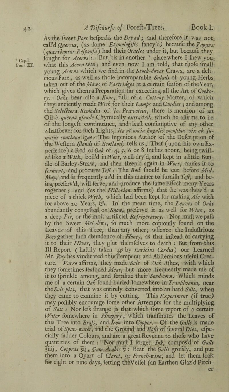* Cap.I. Book III A D’tfcourje of Foreft-Trees. Book I. As the fweet Poet befpeaks the Dryad; and therefore it was not , call’d Quercw, (as fome Etymologifts fancy’d) becaufe the Pagans, (qureribantur Refponfa) had their Oracles under it, but becaufe they fought for Acorns : But ’tis in another * place where I Ihew you what this Acorn was ; and even now I am told* that thofe fmall young Acorns which we find in the Stock-doves Craws, are a deli¬ cious Fare, as well as thofe incomparable Salads of young Herbs taken out of the Maws of Partridges at a certain feafon of theYear, which gives them a Preparation far exceeding all the Art of Cooke¬ ry. Oaks bear alfo a Knur, full of a Cottony Matter, of which they anciently made Wick for their Lamps and Candles ; and among the SeleSHora Remedia of Jo. Prcevotius, there is mention of an Oil e querna glande Chymically extracted, which he affirms to be of the longeft continuance, and leaft confumptive of any other whatfoever for fuch Lights, ita ut uncia fingulis menfibus vix ab fu- matur continuo igne: The Ingenious Author of the Defcription of the Weflern Ijlands ok Scotland, tells us, That (upon his own Ex¬ perience) a Rod of Oak of 4, 5 , 6 or 8 Inches about, being twill¬ ed like a With, boil’d in Wort, well dry’d, and kept in a little Bun¬ dle of Barley-Straw, and then fleep’d again in Wort, caufes it to ferment, and procures Xejl: The Rod fliould be cut before Mid- May, and is frequently us’d in this manner to furnifli Left, and be¬ ing preferv’d, will ferve, and produce the fame Effcbl many Years together; and (as the Hiftorian affirms) that he was fliew’d a piece of a thick Wyth, which had been kept for making Ale with for above 20 Years, &c. In the mean time, the Leaves of Oaks abundantly congefled on Snowpreferve it as well for Wine , as a deep Pit, or the moft artificial Refrigeratory. Nor mull we pals by the Sweet Mel-dews, fo much more copioufly found on the Leaves of this Tree, than any other ,* whence the Induftrious Bees gather fuch abundance of Honey, as that inflead of carrying it to their Hives, they glut themfelves to death : But from this III Report ( haftily taken ijp by Euricius Cordus) our Learned Mr. Ray has vindicated thisTemperat and Abflemious ufeful Crea¬ ture. Varro affirms, they made Salt of Oak Allies, with which they fometimes feafoned Meat, but more frequently made ufe of it to fprinkle among, and fertilize their Seed-corn: Which minds me of a certain Oak found buried fomewhere in Tranfilvania, near th0 Salt-pits, that was entirely converted into an hard Salt, when they came to examine it by cutting. This Experiment (if true.) may poffibly encourage fome other Attempts for the multiplying of Salt: Nor lefs flrange is that which fome report of a certain Water fomewhere in Hungary, which trarifmutes the Leaves of this Tree into Brafs, and Iron into Copper. Of the Galls is made trial of Spaw-ivater, and the Ground and Bafis of feveral Dies, efpe- cially fadder Colours, and are a great Revenue to thofe who have quantities of them : Nor mud I forget Ink, compos’d of Galls ?iiij, Coppras ?ij.* Gum-Arabic 31: Beat the Galls grofsly, and put them into a Quart of Claret, or French-wine, and let them foak for eight or nine days, fetting theVeffel (an Earthen Glaz’d Pitch¬ er