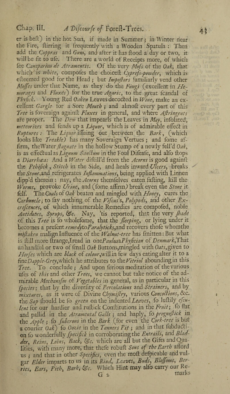 er is bell) in the hot Suit, if made in Summer; in Winter near the Fire, ftirring it frequently with a Wooden Spatula : Then add the Coppras and Gum, and after it has hood a day or two, it will be fit to ufe. There are a world of Receipts more, of which fee Canepariiis de At r ament is. Of the very Mofs of the Oak, that whicjYis white, compofes the choice!! Cyprefs-powder, which is efleemed good for the Head ,* but Impoftors familiarly vend other MoJfies under that Name, as they do the Fungi (excellent in He- morales and Fluxes) for the true Agaric, to the great fcandal of Phyfick. Young Red Oaken Leaves decoded in Wine, make an ex¬ cellent Gargle lor a Sore Mouth ; and almof! every part of this Tree is foveraign again!! Fluxes in general, and where Aftringents are proper. The Dew that impearls the Leaves in May, infolated, meteorizes and fends up a Liquor, which is of admirable erfed in Ruptures : The Liquor ilTuing out between the Bark, (which looks like Treakle) has many Soveraign Vertues ; and fome af¬ firm, theWater flagnate in the hollow Stump of a newly fell’d Oak, is as efiedual as Lignum Sanclum in the Foul Difeafe, and alfo flops a Diarrhoea: And a Water diflilfd from the Acorns is good againtl the Pthifick , Stitch in the Side, and heals inward Ulcers, breaks the Stone,and refrigerates Inflammations, being applied with Linnen clipp’d therein : nay, the Acorns themfelves eaten fading, kill the Worms, provoke Urine, and (fome affirm.) break even the Stone it felf. The Coals of Oak beaten and mingled with Honey, cures the Carbuncle; to fav nothing of the Vifcuss. Poly pods, and other Ex- crefcences, of which innumerable Remedies are compofed, noble Antidotes, Syrups, (Ac. Nay, his reported, that the very Jhade of this Tree is fo wholefome, that the Sleeping, or lying under it becomes a prefent remed.yX.oP aralyticksysnd recovers thole whomthe r/tiflaken malign Influence of the Walnut-tree has fmitten: But what is i!ill more ftrange,Iread in ontP a ulus a P hyfician of Denmark,That an handful or two of fmall Oak Buttons,mingled with Oats, given to Horfes which are black of colour,few days eating alter it to a fine Dapple-Grey,which he attributes to the Vitriol abounding in this Tree. To conclude,* And upon ferious meditation of the various ufes of this and other Trees, we cannot but take notice of the ad¬ mirable Mechanifm of Vegetables in general, as in particular in this Species', that by the diverfity of Percolations and Strainers, and by mixtures, as it were of Divine Chymiflry, various Concotlions, &c. the Sap fhould be fo green on the indented Leaves, fo luflily efcu- lent for our hardier and ruflick Conilitutions in the Fruit; fo flat and pallid in the Atramental Galls ; and haply, fo prognoflick in the Apple ; fo fuberous in the Bark (for even the Cork-tree is but a courfer Oak) fo Oozie in the Tanners Pit; and in that fubdu&i- on fo wonderfully fpecifick in corroborating the Entrails, and Blad¬ der, Reins, Loins, Back, (Ac. which are ail but the Gifts and Qua¬ lities, with many more, that thefe robuf! Sons of the Earth afford us ; and that in other Specifics, even the moll defpicable and vul¬ gar Elder imparts- to us in its Rind, Leaves, Buds, Bloffoms, Ber¬ ries, Ears, Pith, Bark, (Ac. Which Hint may alfo carry our Re- G 2 marks
