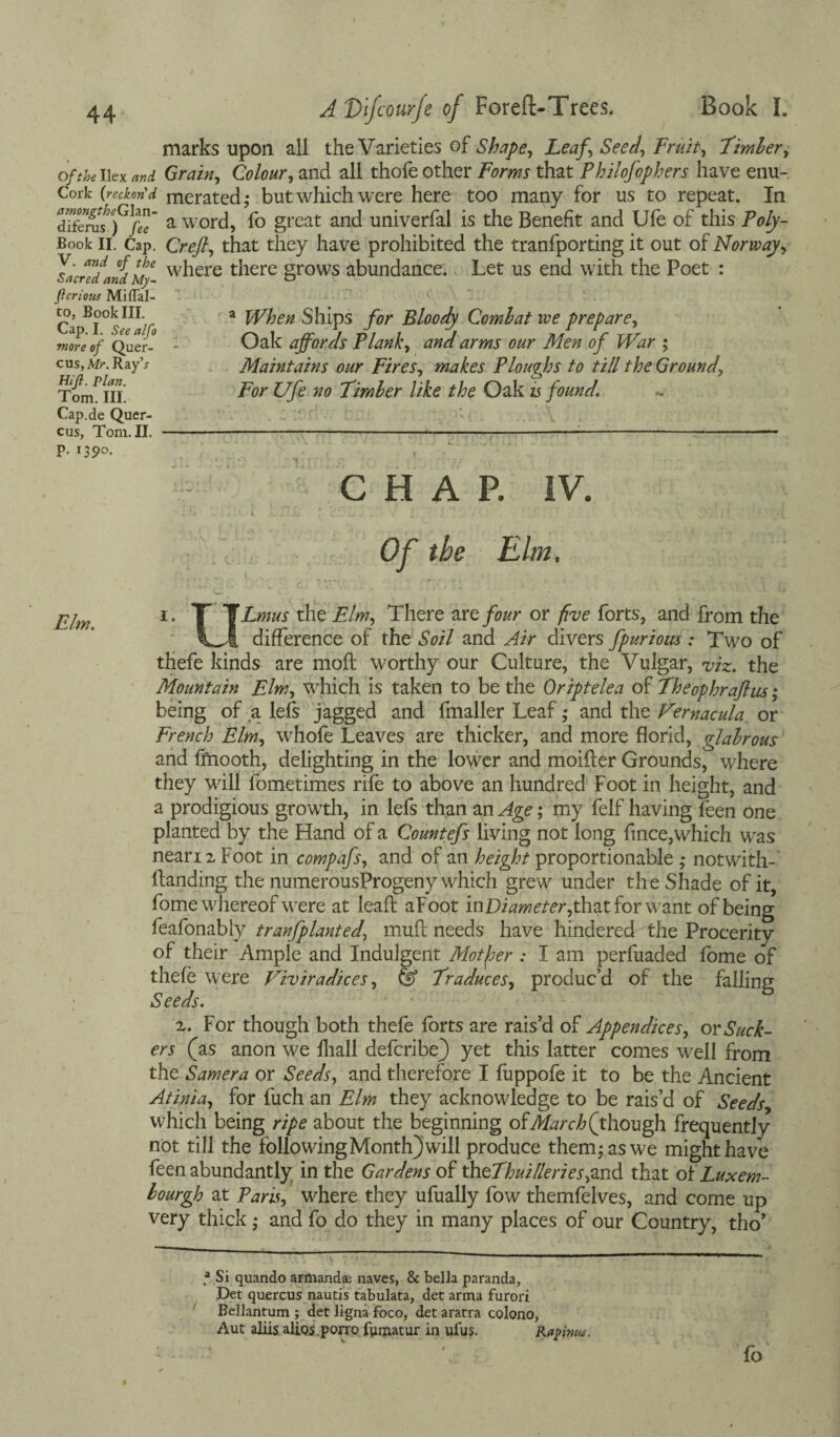 Of the Ilex and Cork (reckon'd amongtheGlzn- diferus ) fee Book II. Cap. V. and of the Sacred and My- flcrious MilTal- to, Book III. Cap. I. See alfo more of Quer- cus,Afr\ Ray\r Hi ft. Plan. Tom. III. Cap.de Quer- cus, Tom. II. p. 1390. J'Dlfcourfe of Foreft-Trees. Book I. marks upon all the Varieties of Shape, Leaf, Seed, Fruit, Timber, Grain, Colour, and all thofe other Forms that Philofophers have enu¬ merated; but which were here too many for us to repeat. In a word, fo great and univerfal is the Benefit and Ufe of this Poly- Creft, that they have prohibited the tranfporting it out of Norway, where there grows abundance. Let us end with the Poet : a When Ships for Bloody Combat we prepare. Oak affords Plank, and arms our Men of War ; Maintains our Fires, makes Ploughs to till the Ground, For Ufe no Fimler like the Oak is found. CHAP. IV. Of the Elm. 1. T TLmus tht Elm, There arefour or five forts, and from the vJ. difference of the Soil and Air divers fpurious : Two of thefe kinds are mod: worthy our Culture, the Vulgar, viz. the Mountain Elm, which is taken to be the Oriptelea of Theophraftus; being of a lefs jagged and fmaller Leaf; and the Vemacula or French Elm, whofe Leaves are thicker, and more florid, glabrous and fftiooth, delighting in the lower and moifter Grounds, where they will fometimes rife to above an hundred Foot in height, and a prodigious growth, in lefs than an Age; my felf having feen one planted by the Hand of a Countefs living not long fmce,which was neari2 Foot in compafs, and of an height proportionable ,* notwith- ftanding the numerousProgeny which grew under the Shade of it, fome whereof were at lead: aFoot inDiameter,thzt for want of being feafonabiy tranfplanted, mud: needs have hindered the Procerity of their Ample and Indulgent Motfer : I am perfuaded fome of thefe were Viviradices, & Traduces, produc’d of the falling Seeds. z. For though both thefe forts are rais’d of Appendices, ov Suck¬ ers (as anon we fhall defcribe) yet this latter comes well from the Samera or Seeds, and therefore I fuppofe it to be the Ancient Atinia, for fuch an Elm they acknowledge to be rais’d of Seeds which being ripe about the beginning of March (though frequently not till the following Month) will produce them; as we might have feen abundantly in the Gardens ok theThuilleries,znd that of Luxem- bourgh at Paris, where they ufually fow themfelves, and come up very thick; and fo do they in many places of our Country, tho’ .a Si quando armandae naves, 8c bella paranda, Det quercus nautis tabulata, det arma furori Beilantum ; det ligna foco, det aratra colono, Aut aliis alios.porro fumatur in ulus. fo