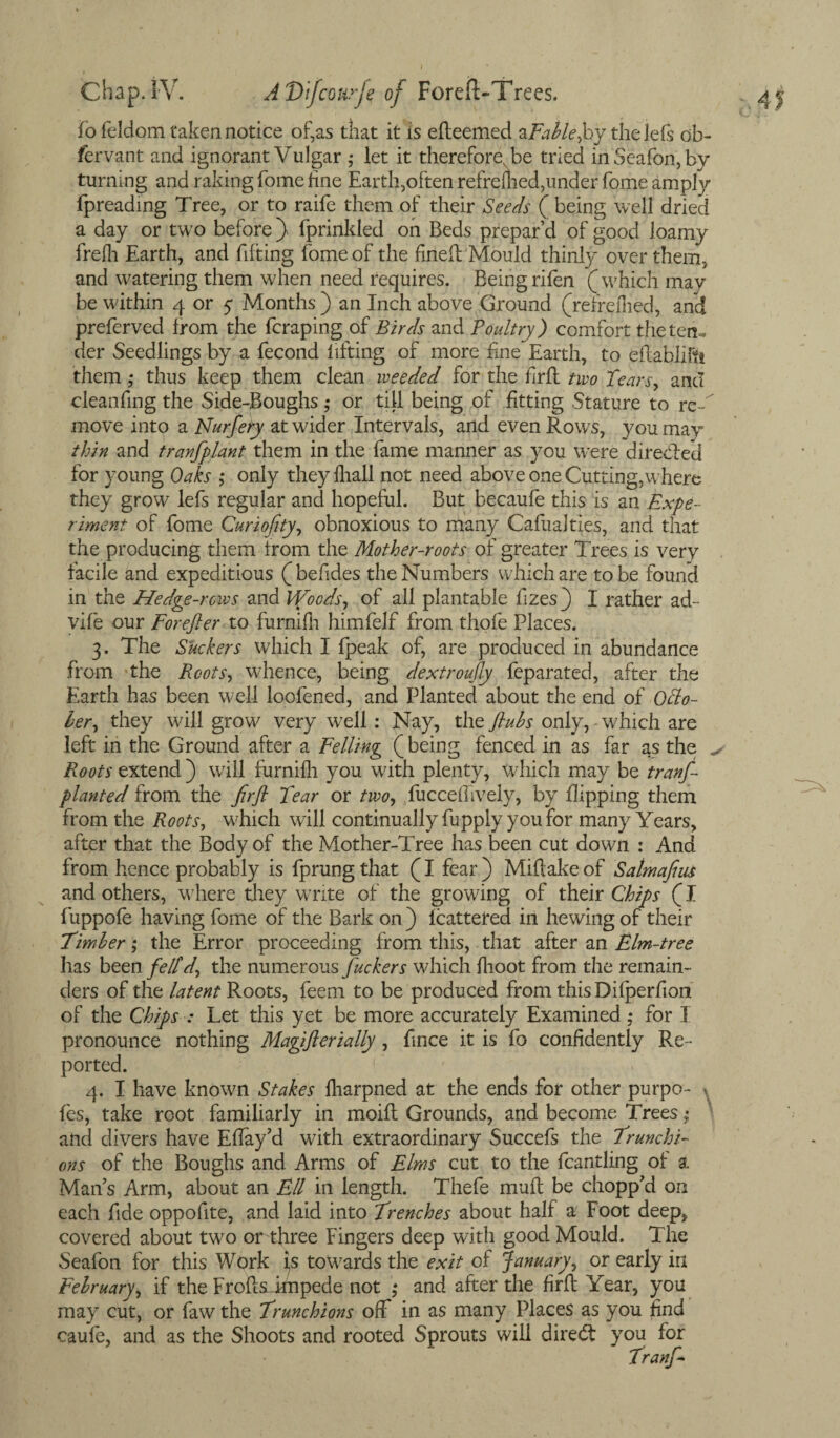 fo feldom taken notice of,as that it is efteemed zFablefiy thejefs ob- fervant and ignorant Vulgar • iet it thereforeNbe tried inSeafon,by turning and raking fome line Earth,often refremed,under fome ampfy fpreading Tree, or to raife them of their Seeds ( being well dried a day or two before) fprinkled on Beds prepar’d of good loamy frefh Earth, and fifting fome of the fined Mould thinly over them, and watering them when need requires. Being rifen (which may be within 4 or 5 Months ) an Inch above Ground (refreflied, and preferved from the fcraping of Birds and Poultry) comfort the ten¬ der Seedlings by a fecond lifting of more fine Earth, to eflabliftt them; thus keep them clean weeded for the firfl two Tears, and cleaning the Side-Boughs ,* or till being of fitting Stature to rc-T move into a Nurfery at wider Intervals, and even Rows, you may thin and tranfplant them in the lame manner as you were directed for young Oaks ; only they lhall not need above one Cutting,where they grow lefs regular and hopeful. But becaufe this is an Expe¬ riment of fome Curiofity, obnoxious to many Cafualties, and that the producing them from the Mother-roots of greater Trees is very facile and expeditious ( befides the Numbers which are to be found in the Hedge-rows and Woods, of all plantable fzes} I rather ad- vile our Forefter to furnifh himfelf from thofe Places. 3. The Suckers which I fpeak of, are produced in abundance from the Roots, whence, being dextroufly feparated, after the Earth has been well loofened, and Planted about the end of Ohio- her, they will grow very well : Nay, the flubs only,-which are left in the Ground after a Felling (being fenced in as far as the ^ Roots extend ) will furnifh you with plenty, which may be tranf planted from the firfl Tear or two, fuccefhvely, by flipping them from the Roots, which will continually fupply you for many Years, after that the Body of the Mother-Tree has been cut down : And from hence probably is fprung that (I fear ) Miflake of Satmafius and others, wiiere they write of the growing of their Chips (I fuppofe having fome of the Bark on ) Icattered in hewing of their Ember; the Error proceeding from this, that after an Elm-tree has been feltd, the numerous fuckers which flioot from the remain¬ ders of the latent Roots, feem to be produced from this Difperfion of the Chips : Let this yet be more accurately Examined ; for I pronounce nothing Magiflerially, fince it is fo confidently Re¬ ported. 4. I have known Stakes fharpned at the ends for other purpo- \ fes, take root familiarly in moift Grounds, and become Trees; and divers have Eflay’d with extraordinary Succefs the Trunchi- ons of the Boughs and Arms of Elms cut to the fcantling of a Man’s Arm, about an Ell in length. Thefe mult be chopp’d on each fide oppofite, and laid into Trenches about half a Foot deep, covered about two or three Fingers deep with good Mould. The Seafon for this Work is towards the exit of January, or early in February, if the FroftsLimpede not ,* and after the firfl Year, you may cut, or faw the Trunchions off in as many Places as you find caufe, and as the Shoots and rooted Sprouts will diredt you for
