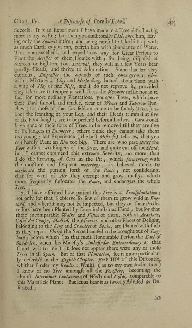 Succefs : It is an Experiment I have made in a Tree almoB as big more as my waBe ,* but then you mud totally Disbranch him, leav¬ ing only the Summit intire ; and being careful to take him up with as much Earth as you can, refrefh him with abundance of Water. This is an excellent, and expeditious way for Great Perfons to Plant the Accejfes of their Houfes with ; for being difpofed at .Sixteen or Eighteen Foot Interval, they will in a few Years bear goodly/Heads, and thrive to Admiration. Some that are very cautious , Emplafter the wounds of fuch over-grown Elms with a Mixture of Clay and Horfe-dung, bound about them with a wifp of Hay or line Mofs, and I do not reprove it, provided they take care to temper it well, fo as the Vermine neltle not in it. But for more ordinary Plantations, younger Trees, which have their Bark fmootli and tender, clear of Wenns and Tuberous Bun¬ ches (for thofe of that fort feldom come to be {lately Trees) a- bout the fcantling of your Leg, and their Heads trimnfd at live or fix Foot height, are to be prefer’d before all other. Cato would have none of thefe forts of Trees to be removed till they are live or fix Fingers in Diameter; others think they cannot take them too young ; but Experience (the befl Miftrefs) tells us, that you can hardly Plant an Elm too big. There are who pare away the Root within two Fingers of the Stem, and quite cut off the Head; but I cannot commend this extream Severity, no more than I do the Brewing of Oats in the Pit; which fermenting with the moiBure and frequent waterings , is believed much to accelerate the putting forth of the Roots ; not confidering, that for want of Air they corrupt and grow muBy, which more frequently fuffocates the Roots, and endangers the whole Tree. 7. I have affirmed how patient this Tree is of Tranfplantation ; not only for that I obferve fo few of them to grow wild in Eng¬ land, and where it may not be fufpedled, but they or their Prede- ceflors have been Planted by fome induBrious Hand ; but for that thofe incomparable Walks and Viftas of them, both at Aranjuez, Cafal del Campo, Madrid, the Efcurial, and other Places of Delight, belonging to the King and Grandees of Spain, are Planted with fuch as they report Philip the Second caufed to be brought out of Eng¬ land; before which (as that moB Honourable Perfonthe Earl of Sandwich, when his MajeBy’s Ambafjador Extraordinary at that Court writ to me ) it does not appear there were any of thole Trees in all Spain. But of that Plantation, fee it more particular¬ ly defcrib’d in the Eighth Chapter, Book IIId of this Dilcourle, whither I refer my Reader : WhilB (as to my own Inclination) I know of no Tree amongB all the Forefters, becoming the almoB Interminat Lontananza of Walks and Viftas, comparable to this MajeBick Plant: But let us hear it as fweetly Advifed as De- fcribed ; x