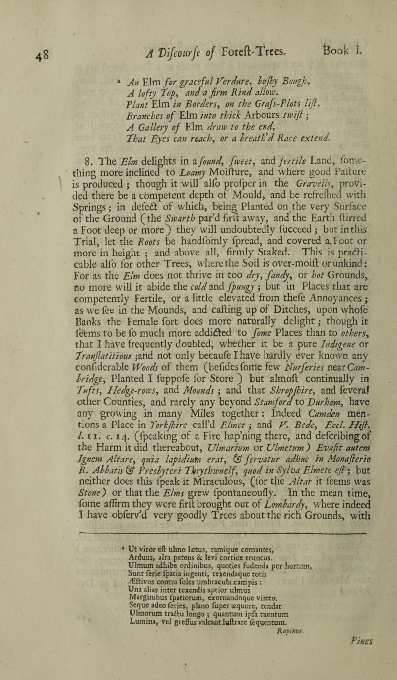 a An Elm for graceful Verdure, bujhy Bough, A lofty Top, and a firm Rind allow. Plant Elm in Borders, on the Grafs-Plots lift, Branches of Elm into thick Arbours twift ; A Gallery of Elm draw to the end. That Eyes can reach, or a breath'd Race extend. « » 8. The Elm delights in a found, fweet, and fertile Land, fome- thing more inclined to Loamy Moifture, and where good Failure is produced ; though it will alfo profper in the Gravelly, provi¬ ded there be a competent depth of Mould, and be refrelhed with Springs; in defedt of which, being Planted on the very Surface of the Ground (the Swarth par’d firfl away, and the Earth flirred a Foot deep or more) they will undoubtedly fucceed ; but in this Trial, let the Roots be handfomly fpread, and covered a. Foot or more ill height ; and above all, firmly Staked. This is practi¬ cable alfo for other Trees, where the Soil is over-moiil or unkind: For as the Elm does not thrive in too dry, fandy, or hot Grounds, no more will it abide the cold and fpungy ; but in Places that are competently Fertile, or a little elevated from thefe Annoyances ; as we fee in the Mounds, and calling up of Ditches, upon whofe Banks the Female fort does more naturally delight; though it feems to be fo much more addicted to fome Places than to others, that I have frequently doubted, whether it be a pure Indigene or Tranftatitioiu ;and not only becaufe I have hardly ever known any considerable Woods of them (befidesforrie few Nurferies near Cam¬ bridge, Planted I fuppofe for Store ) but almolt continually in Tufts, Hedge-rows, and Mounds ; and that Shropjhire, and feveral other Counties, and rarely any beyond Stamford to Durham, have any growing in many Miles together: Indeed Camden men¬ tions a Place in Torkfhire call’d Elmet; and V. Bede, Eccl. Htft. 1. ii. c. 14. (fpeaking of a Fire hap’ning there, and defcribingof the Harm it did thereabout, TJlmarium or Ulmetum ) Evaftt autem Ignem Altare, quia lapidiutn erat, fervatur adhuc in Monafterio R. Ablatis & Presbyteri Thrythwuelf, quod in Sylva Elmete eft; but neither does this fpeak it Miraculous, (for the Altar it feems was Stone) or that the Elms grew fpontaneoufly. In the mean time, fome affirm they were firit brought out of Lombardy, vEere indeed I have obferv’d very goodly Trees about the rich Grounds, with a Ut viror eft ulmo Ictus, ramique comantes, Arduus, alta petens & levi cortice truncus. Ulmum adhibe ordinibus, quoties fudenda per hortum, Sunt ferie lpatia ingenti, texendaque totis Aiftivos contra foies umbracula campis : Una alias inter texendis aptior ulmus Marginibus lpatiorum, exornandoque vireto. Seque adeo feries, piano fuper cquore, tendat Ulmorum traftu longo ; quantum ipfa tuentum Lumina, vel greftus valeant luftrare fequentum. Rapinui Pines