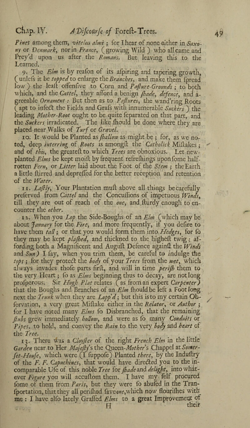 Tines among them, vitelas almi ; for I hear of none either in Saxo¬ ny or Denmark, nor in France, (growing Wild ) who all came and Prey’d upon us after the Romans. But leaving this to the Learned. 9. The Elm is by reafon of its afpiring and tapering growth, ( unlefs it be topped to enlarge the Branches, and make, them fpread low ) the lealt offenfive to Com and Pafture-Grounds; to both which, and the Gat tel, they afford a benign /hade, defence, and a- greeable Ornament: But then as to Taftures, the wand’ring Roots (apt to infeed the Fields and Grafs with innumerable Suckers ) the leading Mother-Root ought to be quite feparated on that part, and the Suckers irradicated. The like fhould be done where they are placed near Walks of Turf or Gravel. 10. It would be Planted as /hallow as might be ; for, as we no¬ ted, deep interring of Roots is amongfl the Catholick Miflakes ; and of this, the greated to which Trees are obnoxious. Let new- planted'Elms be kept moift by frequent refrefhings uponfome half- rotten Fern, or Litter laid about the Foot of the Stem ; the Earth a little ftirred and depreffed for the better reception and retention of the Water. 11. Laflly, Your Plantation mud above all things be carefully preferved from Cattel and the Concuflions of impetuous Winds, till they are out of reach of the one, and.durdy enough to en¬ counter the other. v iz. When you Lop the Side-Boughs of an Elm (which may be about January for the Fire, and more frequently, if you defire to have them tall; or that you would form them into Hedges, for fo they may be kept plafhed, and thickned to the highed twig ; af¬ fording both a Magnificent and Augud Defence againd the Winds and Sun) I fay, when you trim them, be careful to indulge the tops ; for they proted: the body of your Trees from the wet, which always invades thofe parts fird, and will in time peri/h them to the very Heart; fo as Elms beginning thus to decay, are not long prosperous. Sir Hugh Flat relates (as from an expert Carpenter) that the Boughs and Branches of an Elm fhouldbe left a Foot long next the Trunk when they are Lopp'd; but this is to my certain Ob¬ servation, a very great Midake either in the Relator, or Author ; for I have noted many Elms fo Disbranched, that the remaining ftuhs grew immediately hollow, and were as fo many Conduits or Pipes, to hold, and convey the Rain to the very body arid heart of the Tree. 13. There was a Cloyjler of the right French Elm in the little Garden near to Her Majefty s the Queen-Mothers Chappel atSomer- fet-Houfe, which were (I fuppofe) Planted there, by the Indudry of the F. F. Capuchines, that would have dire&ed you to the in¬ comparable Ufe of this noble Tree for /hade and delight, into what¬ ever Figure you will accudom them. I have my felf procured fome of them from Paris, but they were fo abufed in the Tran¬ sportation, that they all perifhed Save which now floujridies with me : I have alfo lately Graded Elms to a great Improvement of H thei*