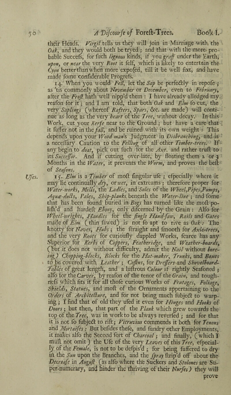 their Heads. Virgil tells us they will join in Marriage with, the Oak, and they would both be tryed ; and that with the more, pro¬ bable Succefs, for fuch lignous kinds, if you graft under the Earth, upon, or near the very Root it felf, which is likely to entertain the Cyan better than when more expofed, till it be well fixt, and have made fome confiderable Progrefs. 14. When you would Fell, let the Sap be perfectly in repofe ; as tis commonly about November or December, even to February, after the Froft hath well nipp’d them : I have already alledged my reafon for it • and I am told, that both Oak and Elm fo cut, the very Saplings (whereof Rafters, Spars, &c. are made) will conti¬ nue as long as the very heart of the Tree, without decay. In this Work, cut your Kerfe near to the Ground ; but have a care that ; it differ not in the fall, and be ruined with its own weight : This depends upon your Wood-mans Judgment in Disbranching, and is ‘ a neceffary Caution to the Felling of all other Timber-trees. If any begin to doat, pick out fuch for the Axe, and rather trull to its Succeffor. And if cutting over-late, by floating them 2 or 3 Months in the Water, it prevents the Worm, and proves the belt of Seafons. 15'. Elm is a Timber of mod lingular ufe ; efpecially where it may lie continually dry, or wet, in extreams; therefore proper for Water-works, Mills, the Ladles, and Soles of the Wheel,Pipes,Tumps, Aquce-duAs, Tales, Ship-planks, beneath the Water-line ; and fome that has been found buried in Bogs has turned like the mod po- lifh’d and harded Ebony, only difcerned by the Grain : Alfo for Wbeel-wrights, Handles for the fingle Hand-faw, Rails and Gates made of Elm (thin fawed) is not fo apt to rive as Oak : The knotty for Naves, Hubs ; the draight and fmooth for Axle-trees, and the very Roots for curioufly dappled Works, fcarce has any Superior for Kerbs of Coppers, Featheridge, and Weather-boards, (but it does not without difficulty, admit the Nail without bore- big) Chopping-blocks, Blocks for the Hat-maker, Trunks, and Boxes tb be covered with LeatherJ; Coffins, for Drcffersand Shovelboard- Tables of great length, and a ludrous Colour if rightly Seafoned • alfo for tht Carver, by reafon of the tenor of the Grain, and tough- riefs which fits it for all thofe curious Works of Frutages, Foliage, Shields, Statues, and mod of the Ornaments appertaining to the Orders of Architecture, and for not being much fubjed to warp¬ ing • I find that of old they ufed it even for Hinges and Hooks of Doors ; but then, that part of the Plank which grew towards the top of the Tree, was in work to be always reverfed ; and for that it is not fo fubjed to rift ,* Vitruvius commends it both for Tenons and Mortaifes: But befides thefe, and fundry other Employments, it makes alfo the Second fort of Charcoal; and finally, ( which I mud not omit) the Ufe of the very Leaves of this Tree, efpecial¬ ly of the Female, is not to be defpis’d ; for being differed to dry in the Sun upon the Branches, and the fpray drip’d off about the Decreafe in Auguft (as alfo where the Suckers and Stolones are Su¬ pernumerary, and hinder the thriving of their Nurfes) they will / prove