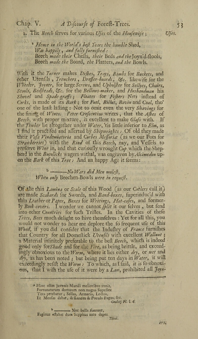 J Chap. V. A Difcourfe of Foreft-Trees. 2. The Beech ferves for various Ufes of the Houfewife ; Ufes. a Hence in the World's heft Tears the humble Shed, Was happily , and fully furnijhed: Beech made their Chelfs, their Beds and the]oy\\6.-ft.oo\s, Beech made the Board, the Platters, and the Bowls. With it the Turner makes Dtjhes, Trays, Rimls for Buckets, and other TJtenfils , Trenchers, Dreffer-boards, <^c. like wife for the Wheeler, Joyner, for large Screws, and Upholfter for Sellyes, Chairs, Stools, Bedjleads, for the Bellows-maker, and Husbandman his Shovel and Spade-graffs; Floates for Fifhers Nets inflead of CVfo, is made of its ; for Fuel, Billet, Bavin and CW, tho9 one of the lea ft killing : Not to omit even the very Shavings for the fining of Wines. Peter Crefientius writes , that the Afhes of Beech, with proper mixture, is excellent to make Glafs with. If the Timber lie altogether under Water, ’tis little inferior to Elm, as ] find it pradlifed and afferted by Shipwrights : Of old they made their Tafa Vindemiatoria and Corbes Mejforiat (as we our Pots for Strawberries) with the Bind of this Beech, nay, and VefTels to ptefetve Wine in, and that curioufiy wrought Cup which the Shep¬ herd in the Bucolicks wagers withal, was engraven byAlcimedon up¬ on the Bark of this Tree: And an happy Age it feems: b-No Wars did Men moleffl, When only Beechen-Bowls were in requeft. Of >tlie thin Lamina or Scale of this Wood (as our Cutlers call it) are made Scalar ds for Swords, and Band-boxes, fuperinduc’d with thin Leather or Paper, Boxes for Writings, Hat-cafes, and former¬ ly Book-covers. I wonder we cannot fplit it our felves , but fend into other Countries for fuch Trifles. In the Cavities of tliefe Trees, Bees much delight to hive themfelves : Yet for all this, you would not wonder to hear me deplore the fo frequent ufe of this Wood, if you did confider that the Induflry of France furnifhes that Country for all Domeftick Utenfils with excellent Wallnut; a Material infinitely preferable to the befl Beech, which is indeed • good only for Shade and for the tire, as being brittle, and exceed¬ ingly obnoxious to the Worm, where it lies either dry, or wet and dry, as has been noted ; but being put ten days in Water, it will exceedingly refill the Worm : To which, as I laid, it is fo obnoxi¬ ous, that I wifii the ufe of it were by a Law, prohibited all Joyn- * t > •a Hinc olim juvenis Mundi melioribus annis, Fortunatarum domuum non magna Supellex Tota pcrebarur ; Sellas, Armaria, Leftos, Et Menfas dabat, & Lances & Pocula Fagus, &c. Cvuteij Pi. 1. 6. b _______ ]SJec bella .fuerunt, Faginus eftabat durw Scyphus ante dapes. Tic id, ersl.