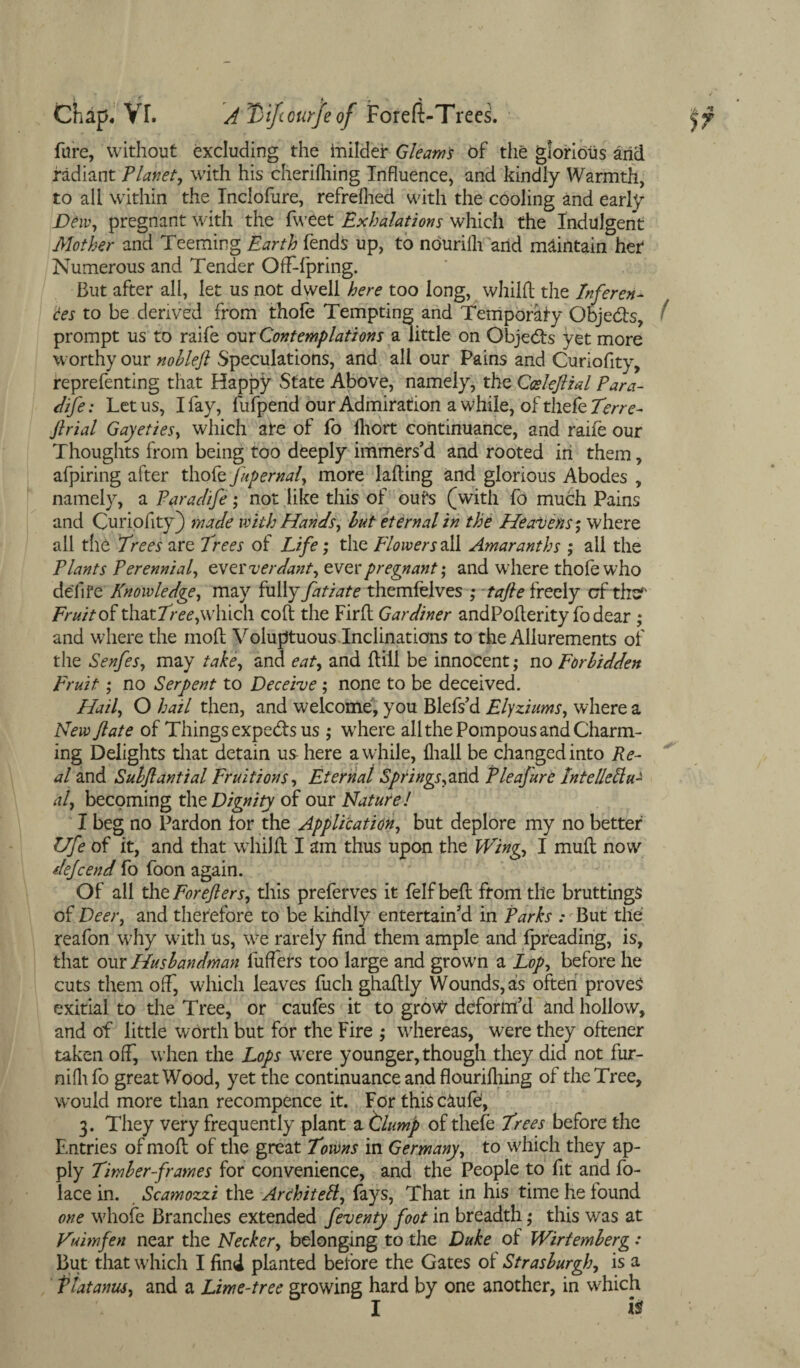 fare, without excluding the inilder Gleams of the glorious arid radiant Planet, with his cherilhing Influence, and kindly Warmth, to all within the Inclofure, refreshed with the cooling and early Dew, pregnant with the fweet Exhalations which the Indulgent Mother and Teeming Earth fends up, to nourilli and maintain her Numerous and Tender Offspring. But after all, let us not dwell here too long, whiKl the Inferen¬ ces to be derived from thole Tempting and Temporary Obje&s, prompt us to raife our Contemplations a little on Objects yet more worthy our nobleft Speculations, and all our Pains and Curiofity, reprefenting that Happy State Above, namely, the Cosleflial Para- dife: Let us, I fay, fufpend our Admiration a while, of tliefe7m-e- ftrial Gayeties, which are of fo Ihort continuance, and raife our Thoughts from being too deeply immers’d and rooted in them, afpiring after thofe fupernal, more lading and glorious Abodes , namely, a Parad/fe; not like this of oufs (with fo much Pains and Curiofity) made with Hands, but eternal in the Heavens*, where all the Trees are Trees of Life; the Flowers all Amaranths ; ail the Plants Perennial, ever verdant, ever pregnant', and where thole who delife Knowledge, may fully fatiate themfelves ,* tafie freely cfthsr Fruit of that Tree, which colt the Firlt Gardiner andPolterity fo dear ; and where the molt Voluptuous Inclinations to the Allurements of the Senfes, may take, and eat, and (till be innocent ,• no Forbidden Fruit; no Serpent to Deceive ; none to be deceived. Hail, O hail then, and welcome, you Blefs’d Elyziums, where a New ft ate of Things experts us ,• where all the Pompous and Charm¬ ing Delights that detain us here awhile, {hall be changed into Re¬ al and Subftantial Fruitions, Eternal Springs,and Pleafure Intellectu¬ al, becoming the Dignity of our Nature l I beg no Pardon tor the Application, but deplore my no better Ufe of it, and that whilft I am thus upon the Wing, I mud now dejeend fo foon again. Of all theForeflers, this preferves it felfbed from the bruttings of Deer, and therefore to be kindly entertain’d in Parks .- But the reafon why with us, we rareiy find them ample and threading, is, that our Husbandman buffers too large and grown a Lop, before he cuts them off, which leaves fuch ghadly Wounds, as often proves exitial to the Tree, or caufes it to grow deform’d and hollow, and of little worth but for the Fire ; whereas, were they oftener taken off, when the Lops were younger, though they did not fur- nilli fo great Wood, yet the continuance and flouridling of the Tree, would more than recompence it. For thisc&ufe, 3. They very frequently plant a tlump of thefe Trees before the Entries of mod of the great Towns in Germany, to which they ap¬ ply Timber-frames for convenience, and the People to fit and fo- lace in. Scamozzi the Architect, fays, That in his time he found one whole Branches extended feventy foot in breadth; this was at Vuimfen near the Necker, belonging to the Duke of Wiriemberg: But that which I find planted before the Gates oi Strasburgh, is a platanus, and a Lime-tree growing hard by one another, in which I