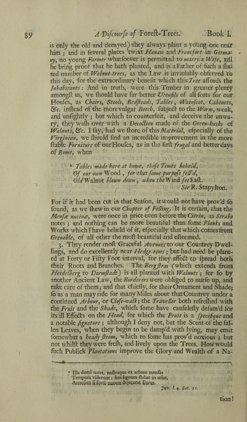 is only the old ‘and decayed) they always plant a young one neaf him ,* and in feveral places ’twixt Hanaiv and Francfort in Germ a- * ny, no young Farmer whatfoever is permitted to marry a Wife, till he bring proof that he hath planted, and is aFather of fuch a ha¬ ted number of Walnut-trees, as the Law is inviolably obferved to this day, for the extraordinary benefit which this 7lee affords the Inhabitants: And in truth, were this Timber in greater plenty amongh us, we fhould have far better Utenfils of all forts for ouf Houfes, as Chairs, Stools, Bedfteads, fables, Wainjcot, Cabinets, &c. inhead of the more vulgar Beech, fubjed to the Worm, weak, and unfightly ,* but which to counterfeit, and deceive the unwa¬ ry, they wafh over with a Decottion made of the Green-husks of Walnuts, &c. I fay, had we hore of this Material, efpecially of the Virginian, we fhould find an incredible improvement in the more hable Furniture of our Houfes, as in the fir & frugal and better days of Rome, when a fables made here at home, thofe fimes beheld, Of our own Wood , for-that fame purpofe felld. Old Walnut blown down , when r^eWind fetEaft. Sir R. Stapyfton. For if it had been cut in that Seafon, it would not have proved fo found, as we Ihew in our Chapter of Felling. It is certain, that the Menfa nucincv, were once in price even before the Citrin, as Strabo notes ,* and nothing can be more beautiful than fome Planks and Works which I have beheld of it, efpecially that which comes from Grenoble, of all other the moll beautiful and efteemed. 3. They render mod Graceful Avenues to our Countrey Dwel¬ lings, and do excellently near Hedge-rows; but had need be plant¬ ed at Forty or Fifty Foot interval, for they ailed to fpread both their Roots and Branches. The Bergftras ('which extends from Heidelberg to Darmfladt) is all planted with Walnuts ; for fo by another Ancient Law, the Borderers were obliged to nurfe up, and take care of them; and that chiefly, for their Ornament and Shade; fo as a man may ride for many Miles about that Countrey under a continued Arbour, or Clofe-walk; the frave Her both refrefhed with the Fruit and the Shade, which fome have caufelefly defam'd for its ill EfFeds on the Head, for which the Fruit is a fpecifque and a notable fignature; although I deny not, but the Scent of the fal¬ len Leaves, when they begin to be damp'd with lying, may emit fomewhat a heady fleam, which to fome has prov'd noxious but not whilft they were frefh, and lively upon the Trees. How would fuch Publick Plantations improve the Glory and Wealth of a Na- ——«.-------—- ' \ f , . ' • ’ • '1 V » Ilia domi natas, noftraque ex arbore menfas Tempora viderunt: hos lignum ftabat in ufus, Annofam fi forte nucem dejecerat Etims, Juv, l. 4, Sut, jx. tion!