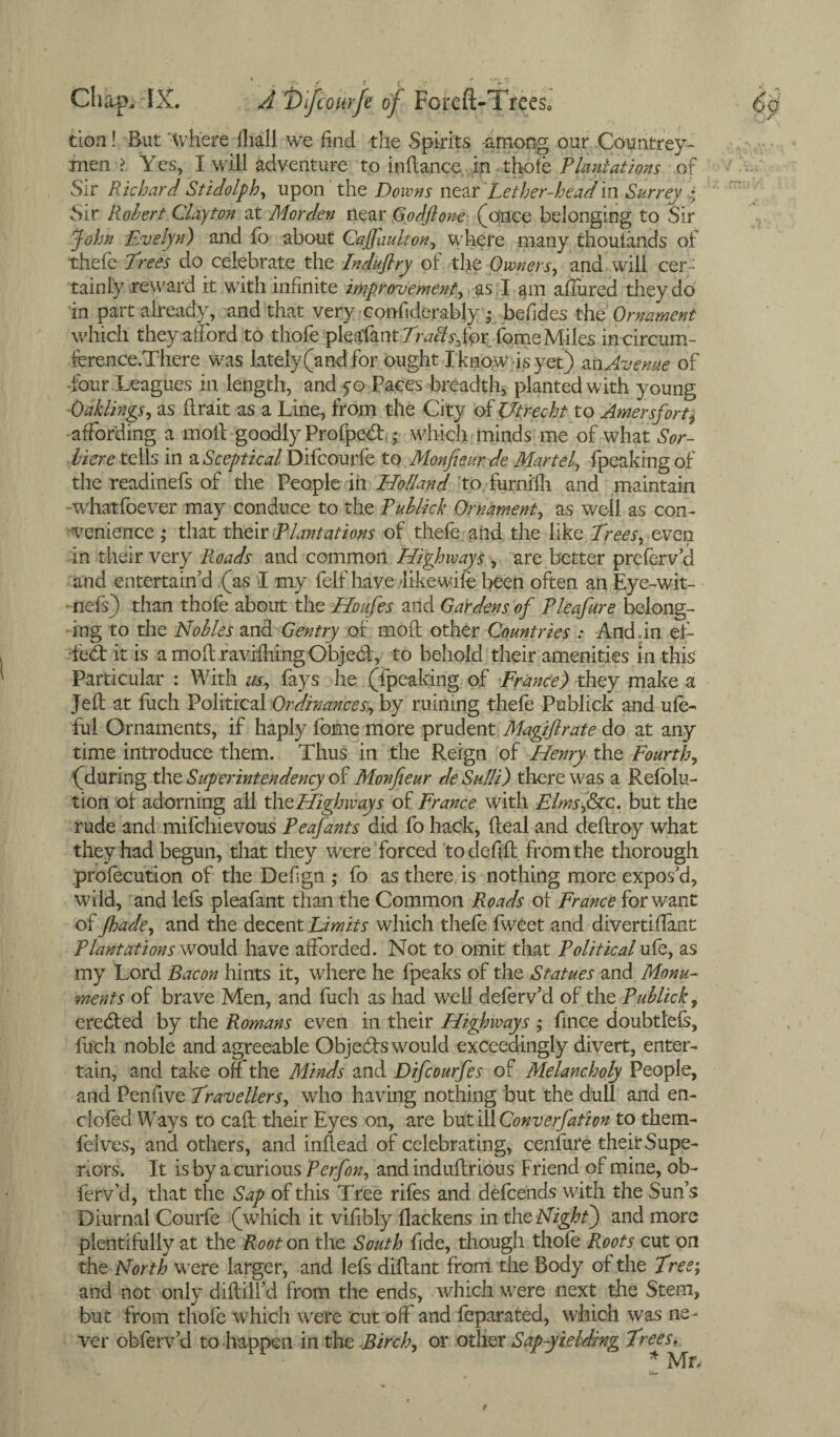 tion! But where lliall we had the Spirits among our Countrey- men > Yes, I will adventure to in dance in thole Plantations of Sir Richard Stidolph, upon the Downs near Lether-headin Surrey 4 Sir Robert Clayton at Morden near Godflone (once belonging to Sir John Evelyn) and fo about Cajfuulton, where many thouiands of thefe Trees do celebrate the Induflry of the Owners, and will cer¬ tainly reward it with infinite improvement, as. I am allured they do in part already, and that very confsderably • befides the Ornament which they alford to thofe pleafant Trails for fome Miles irrcircum- ference.There was lately (and for ought I know is yet) an Avenue of -four Leagues in length, and 50 Paces breadth, planted with young Oaklings, as (irait as a Line, from the City of Utrecht to Amersfortj affording a mod goodly Profped: * which minds me of what Sor- liere tells in a Sceptical Difcourfe to M0nJ1eur.de Martel, fpeaking of the readinefs of the People in Holland to furnifh and maintain whatfoever may conduce to the Rublick Ornament, as well as con¬ venience ,* that their Plantations of thefe and the like Trees, even in their very Roads and common Highways , are better prefer v’d and entertain’d (as I my felf have dike wife been often an Eye-wit- fiefs) than thofe about the Houfes and Gardens of Pleafure belong¬ ing to the Nobles andGentry of mod other Countries : And.in el- fed: it is amodraviiliingObjed:, to behold their amenities in this Particular : With us, fays he (fpeaking of France) they make a Jed at fuch Political Ordinances., by ruining thefe Publick and ufe- ful Ornaments, if haply fome more prudent Magijlrate do at any time introduce them. Thus in the Reign of Henry the Fourth, (during the Superintendency of Monfieur deSulli) there was a Refolu- tion of adorning all xheHighways of France with Elmsfac. but the rude and mifchievous Peafants did fo hack, deal and dedroy what they had begun, that they were forced to defid from the thorough profecution of the Defign ; fo as there is nothing more expos’d, wild, and lefs pleafant than the Common Roads of France for want of Jhade, and the decent Limits which thefe fweet and divertiflant Plantations would have afforded. Not to omit that Political ufe, as my Lord Bacon hints it, where he fpeaks of the Statues and Monu¬ ments of brave Men, and fuch as had well deferv’d of thQpublick, eredfed by the Romans even in their Highways ; fince doubtlefs, fuch noble and agreeable Objects would exceedingly divert, enter¬ tain, and take off the Minds and Difcourfes of Melancholy People, and Penfive Travellers, who having nothing but the dull and en- clofed Ways to caff: their Eyes on, are but ill Converfation to them- felves, and others, and inffead of celebrating, cenlure their Supe¬ riors. It is by a curious P erf on, and induflrious Friend of mine, ob- ferv’d, that the Sap of this Tree rifes and defcends with the Sun’s Diurnal Courfe (which it vifibly ffackens in thz Night) and more plentifully at the Root on the South fide, though thofe Roots cut on the North were larger, and lefs diftant from the Body of the Tree; and not only diftill’d from the ends, which were next the Stem, but from thofe which were cut off and feparated, which was ne¬ ver obferv’d to happen in the Birch, or other Sap-yielding Trees, * Mr,