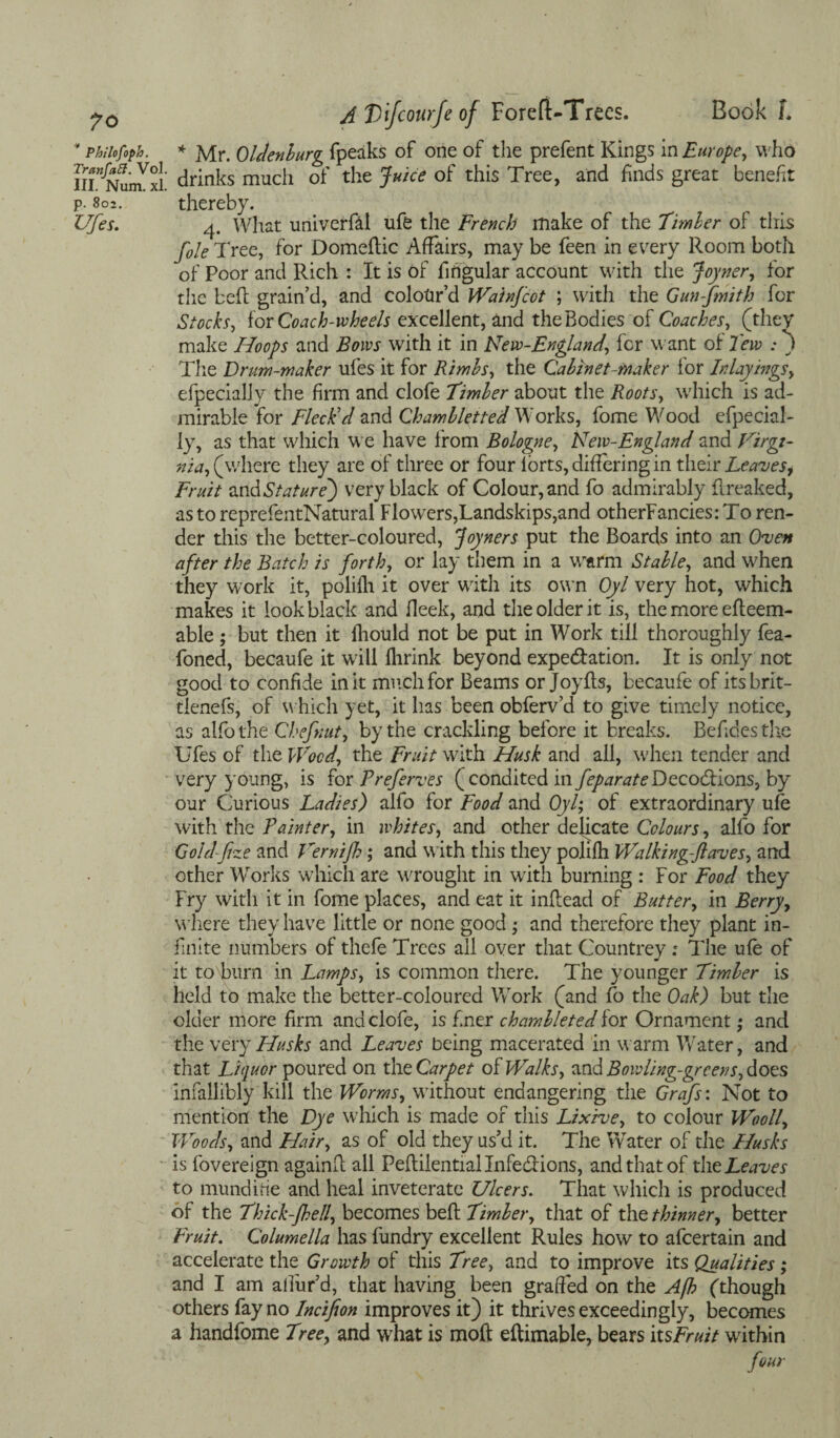 ’ Philofoph. Tranfatt. Vol. III. Num. xl. p. 802. Ufes. A Vifcourfe of ForefUTrecs. Book L * Mr. Oldenburg (peaks of one of the prefent Kings in Europe, who drinks much of the Juice of this Tree, and finds great benefit thereby. 4. What univerfal ufe the French make of the Timber of this foie Tree, for Domedic Affairs, may be feen in every Room both of Poor and Rich : It is of fingular account with the Joyner, for the bed grain’d, and colour’d Wain/cot ; with the Gunfmith for Stocks, for Coach-ivheels excellent, and the Bodies of Coaches, (they make Hoops and Bows with it in New-England, for want of lew : j The Drum-maker ufes it for Rimbs, the Cabinet-maker lor Inlayings, efpecially the firm and clofe Timber about the Roots, which is ad¬ mirable for Fleck'd and Chambletted Works, fome Wood efpecial¬ ly, as that which we have from Bologne, Neiv-England and Virgi¬ nia, (where they are of three or four (orts, differing in their Leavesf Fruit and Stature) very black of Colour, and fo admirably flreaked, as to reprefentNatural Flowers,Landskips,and otherFancies: To ren¬ der this the better-coloured, Joyners put the Boards into an Oven after the Batch is forth, or lay them in a warm Stable, and when they work it, poli(h it over with its own Oyl very hot, which makes it look black and (leek, and the older it is, the more edeem- able ; but then it (liould not be put in Work till thoroughly fea- foned, becaufe it will (brink beyond expe&ation. It is only not good to confide in it much for Beams or Joyils, becaufe of its brit- tlenefs, of which yet, it lias been obferv’d to give timely notice, as alfo the Chef tut, by the crackling before it breaks. Befides the Ufes of the Wood, the Fruit with Husk and all, when tender and very young, is for Preferves (condited infeparateDecoStions, by our Curious Ladies) alfo for Food and Oyl; of extraordinary u(e with the Painter, in whites, and other delicate Colours, alfo for Goldfze and Vernifh; and with this they polifh Walking-ftaves, and other Works which are wrought in with burning : For Food they Fry with it in fome places, and eat it indead of Butter, in Berry, where they have little or none good; and therefore they plant in¬ finite numbers of thefe Trees all over that Countrey; The u(e of it to burn in Lamps, is common there. The younger Timber is held to make the better-coloured Work (and fo the Oak) but the older more firm and clofe, is finer chambleted for Ornament; and the very Husks and Leaves being macerated in warm Water, and that Liquor poured on the Carpet ok Walks, and Bowling-greens, does infallibly kill the Worms, without endangering the Grafs: Not to mention the Dye which is made of this Lixive, to colour Wooll, Woods, and Hair, as of old they us’d it. The Water of the Husks is fovereign againR all Peftilentiallnfe&ions, and that of the Leaves to mundifie and heal inveterate Ulcers. That which is produced of the Thick-Jhell, becomes bed Timber, that of the thinner, better Fruit. Columella has fundry excellent Rules how to afcertain and accelerate the Growth of this Tree, and to improve its Qualities ; and I am allur’d, that having been grafted on the Afh (though others fay no Incifion improves it) it thrives exceedingly, becomes a handfome Tree, and what is mod edimable, bears itsFruit within four