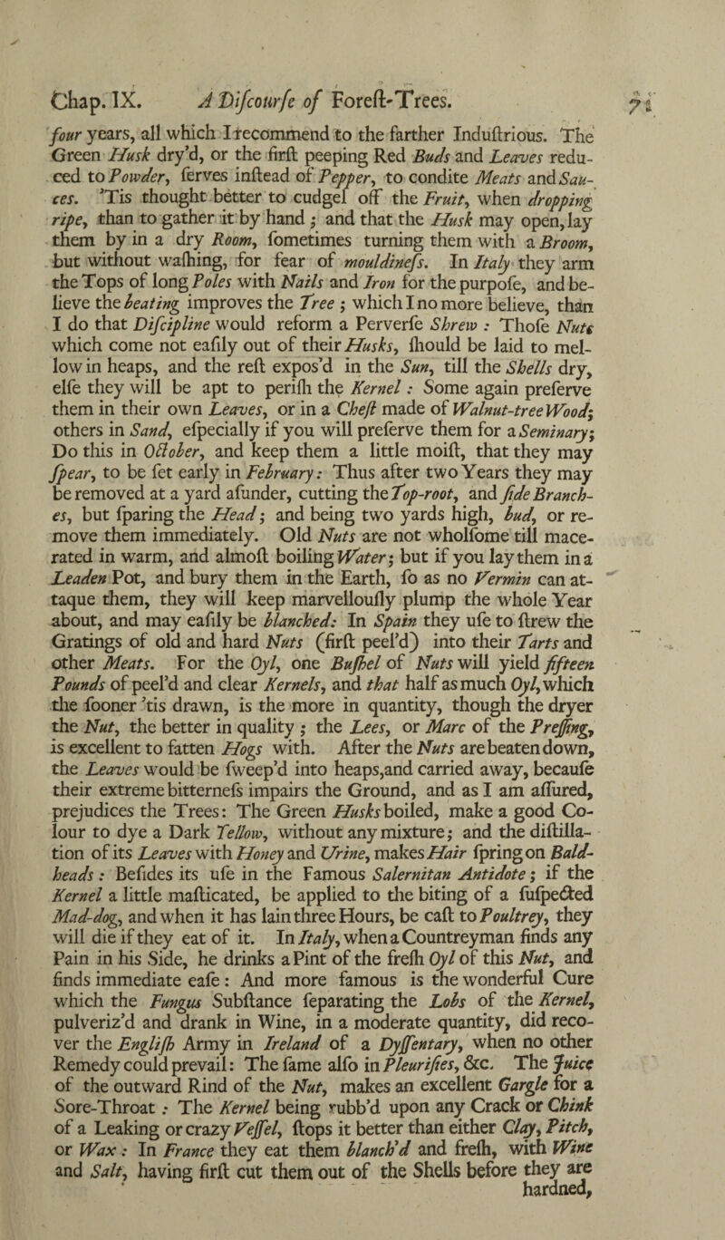 * - ■>., t four years, all which Irecommend to the farther Induftrious. The Green Husk dry’d, or the firft peeping Red Buds and Leaves redu¬ ced to Powder, ferves inftead of Pepper, to condite Meats and Sau¬ ces. ’Tis thought better to cudgel off the Fruit, when dropping ripe, than to gather it by hand; and that the Husk may open, lay them by in a dry Room, fometimes turning them with a Broom, but without walhing, for fear of mouldinefs. In Italy they arm the Tops of long Poles with Nails and Iron for the purpofe, and be¬ lieve the beating improves the free ; which I no more believe, than I do that Difcipline would reform a Perverfe Shrew : Thofe Nuts which come not eafily out of their Husks, Ihould be laid to mel¬ low in heaps, and the reft expos’d in the Sun, till the Shells dry, elfe they will be apt to perilh the Kernel: Some again preferve them in their own Leaves, or in a Cheft made of Walnut-tree Wood* others in Sand, efpecially if you will prelerve them for a Seminary\ Do this in Ottober, and keep them a little moift, that they may fpear, to be fet early in February: Thus after two Years they may be removed at a yard afunder, cutting the fop-root, and fide Branch¬ es, but fparing the Head; and being two yards high, bud, or re¬ move them immediately. Old Nuts are not wholfome till mace¬ rated in warm, and almoft boiling Water-, but if you lay them in a Leaden Pot, and bury them in the Earth, fo as no Vermin can at-  taque them, they will keep marvelloully plump the whole Year about, and may eafily be blanched: In Spain they ufe to ftrew the Gratings of old and hard Nuts (firft peel’d) into their farts and other Meats. For the Oyl, one Bujhel of Nuts will yield fifteen Pounds of peel’d and clear Kernels, and that half as much Oyl, which the fooner ’tis drawn, is the more in quantity, though the dryer the Nut, the better in quality ; the Lees, or Marc of the Preffing, is excellent to fatten Hogs with. After the Nuts are beaten down, the Leaves would be fweep’d into heaps,and carried away, becaufe their extreme bitternefs impairs the Ground, and as I am affured, prejudices the Trees: The Green Husks boiled, make a good Co¬ lour to dye a Dark fellow, without any mixture; and the diftilla- tion of its Leaves with Honey and Urine, makes Hair fpringon Bald- heads : Befides its ufe in the Famous Salernitan Antidote; if the Kernel a little mafticated, be applied to the biting of a fulpe&ed Mad-dog, and when it has lain three Hours, be call to Poultrey, they will die if they eat of it. In/ta/y,whenaCountreyman finds any Pain in his Side, he drinks a Pint of the frelh Oyl of this Nut, and finds immediate eafe : And more famous is the wonderful Cure which the Fungus Subftance feparating the Lobs of the Kernel, pulveriz’d and drank in Wine, in a moderate quantity, did reco¬ ver the Englijh Army in Ireland of a Dyffentary, when no other Remedy could prevail: The fame alfo in Pleurifies, &c. The Juice of the outward Rind of the Nut, makes an excellent Gargle for a Sore-Throat .* The Kernel being rubb’d upon any Crack or Chink of a Leaking or crazy Veffel, (tops it better than either Clay, Pitch, or Wax: In France they eat them blanch'd and frelh, with Wine and Salt, having firft cut them out of the Shells before they are hardned.