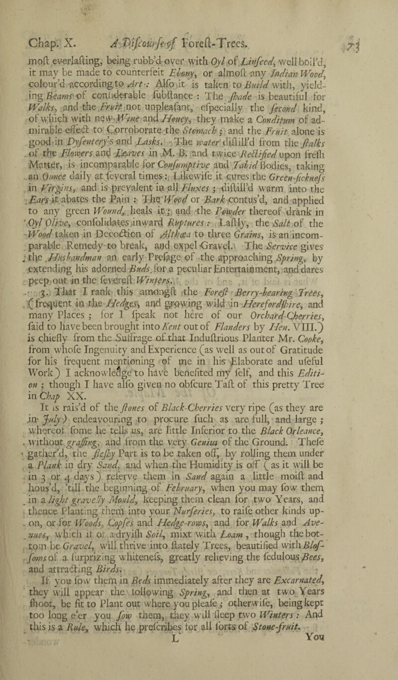 mod everlading, being rubb’dover with Oyl of Linfeed, well boil’d, it may be made to counterfeit Ebony, or aimed any Indian Wood, colour'd according to Art-: AlfoitTs taken to Build with, yield¬ ing Beams' of coniiderable lubftance : The jhade is beautiful for Walks, and the fruit not unpleafant, efpecially the fecoml kind, of which with n offline and Honey, they make a Conditum of ad¬ mirable effect to Corroborate tile Stomach ; and the Fruit, alone is good in Dyfeuter/smid Lasks. -The water'd iflilTd from the /la Iks of the Flowers and Leaves in ,M. 13. and twice Rettified upon freflt Matter, is incomparable for Confumptive and Tabid Bodies, taking an Ounce daily at feveral times Likewife it cures the Green ficknefs in Virgins, and is prevalent in all Fluxes ; didilfd warm into the Ears it abates the Pain : The Wood or Bark contus’d, and applied to any green Wound,... heals it ;• and -the Powder thereof drank in Oyl Olive, confolidates .inward Ruptures : Ladly, the Salt of the Wood taken in Decodion of Althaea to three Grains, is an incom¬ parable Remedy-to break, and expel-Gravel. The Service gives ; the Husbandman an early Pr-efage of the approaching Spring, by extending his adorned Buds, for a peculiar Entertainment, and dares peep out in the fevered Winters. 3. That I rank this amongd the For eft Berry-bearing Trees, (frequent in tht Hedged and growing wild in Herefordftnre, and many Places ; for I fpeak not here of our Orchard-Cherries, faid to pave been brought into Kent out of Flanders by Hen. VIII.) is chiefly from the .Suffrage of.that Indudrious Planter Mr. Cooke, from whofe Ingenuity and Experience (as well as out of Gratitude for his frequent mentioning of me in his Elaborate and ufeful Work ) I acknowledge to have benefited my felf, and this Editi¬ on ; though I have alfo given no obfeure Taft of this pretty Tree in Chap XX. It is rais’d of the ftones of Black-Cherries very ripe (as they are July ) endeavouring to procure fuch as are full, and large ; \vhcreot fome he tells us, are little Inferior to the Black Orleance, . without grafting, and from the very Genius of the Ground. Thefe ’ gather’d, the flejhy Part is to be taken off, by rolling them under a Plank in dry Sand, and when the Humidity is off ( as it will be . in 3 or 4 days) referve them in Sand again a little moid and hous’d, ’till the beginning of February, when you may fow them in a light grave by Mould, keeping them clean for two Years, and thence Planting them into your Nurferies, to raife other kinds up- . on, or for Woods, Copfes and Hedge-rows, and for Walks and Ave¬ nues, which it or a dryiih Soil, mixt with Loam , though the bot¬ tom be Gravel, will thrive into dately Trees, beautified with Bloft fomsoi a liirprizing whiteneis, greatly relieving the fedulous^t, and attracting Birds. If you fow them in Beds immediately after they are Excarnated, they will appear the i olio wing Spring, and then at two Years fhoot, be lit to Plant out where you pleafe ,* otherwife, being kept too long e’er you fow them, they will deep two Winters: And this is a Rule, which he preferibes for all forts of Stone-fruit. L You