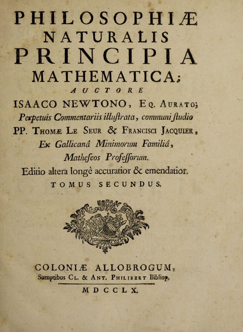 PHILOSOPHIA NATURALIS PRINCIPIA MATHEMATICA; AUCTORE ISAACO NEWTONO, Eq. Aurato; Perpetuis Commentariis illujlrata, communiJludio PP. Thomje Le Seur 6c Francisci Jacquier* Ex Gallicana Minimorum Familia, / Mathefeos Profejforum. Editio altera longe accuratior &c emendatior. TOMUS SECUNDUS. COLONIA ALLOBROGUM, Sumptibus Cl. & Ant. Philibert Bibliop, M D C C L X.