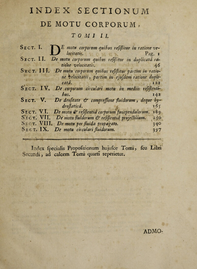 INDEX SECTIONUM DE MOTU CORPORUM, TOMI 11. Sect. I, DE motu corporum quibus refiftitur in ratione ve¬ locitatis. Pag. i Sect. II. De motu corporum quibus rejiflitur in duplicata ra¬ tione velocitatis. 4 6 Sect. III. De motu corporum quibus refijlitur partim in ratio¬ ne belociiatis 3 partim in ejujdem ratione dupli¬ cata. 121 Sect. IV.. De corporum circulari motu in; mediis reflflenti- *, bus. 142' Sect. V. De denftate & comprejflone fluidorum , de que hy- droflaticd. 16 £ Sect. VI. De motu & refjlentid corporum funependulorum. 18 <? S ec t. VII. De motu fluidorum & refiflentid projebUlivm. 250 Sect. VIII. De motu per fluida propagato. 340 Sect. IX . De motu circulari fluidorum. 3 5? 7 Index fpecialis Propofitionum hujufce Tomi> feu Libri Secundi ? ad calcem Tomi quarti reperietur. ADMO