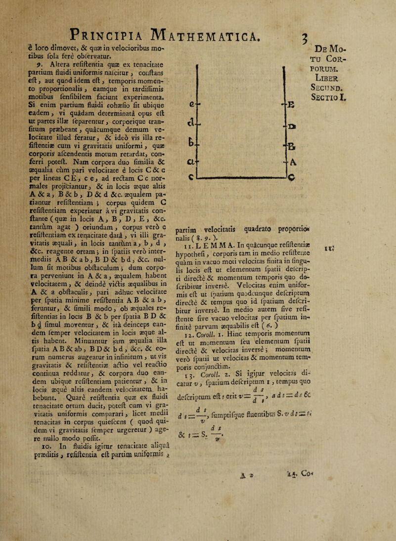 & loco dimovet, & quae in velocioribus mo¬ tibus fola fere oblervatur. 9- Altera refiflentia quae ex tenacitate partium fluidi uniformis naicitur , conflans efl, aut quod idem efl, temporis momen¬ to proportionalis, eamque in tardillimis motibus fenfibilem faciunt experimenta. Si enim partium fluidi cohaefio fit ubique eadem , vi qu&dam determinati opus efl ut partes illae feparentur, corporique tran- fitum praebeant, quacumque demum ve¬ locitate illud feratur > & ideo vis illa re¬ fiflentiae cum vi gravitatis uniformi, quae corporis afcendentis motum retardat, con¬ ferri potefl. Nam corpora duo fimilia & aequalia cum pari velocitate e locis C & c per lineas CE, ce, ad redam C c nor¬ males projiciantur, & in locis aeque altis A&a, B&b, D & d &c. aequalem pa¬ tiantur refiflentiam 3 corpus quidem G refiflentiam experiatur a vi gravitatis con¬ flante (quae in locis A, B, D, E, &c. tantum agat ) oriundam, corpus verb c refillentiam ex tenacitate dat£ , vi ilii gra¬ vitatis aequali, in locis tantum a, b , d , 5 fi¬ ci- b.. a • De Mo¬ tu Cor¬ porum. Liber Secund. Sectio I. •fc r partim nalis ( 8 velocitatis quadrato proportio» n.LEMMA. In quacunque refiflentiae &c. reagente ortam i in fpatiis vero inter- hypothe{i, corporis tam in medio refifteate mediis AB & ab, B D & bd, &c. nui- qU^m jn vacuo moti velocitas finita in fingu- lum fit motibus obflaculum 3 dum corpo¬ ra perveniunt in A&a, aequalem habent velocitatem, & deinde vidis aequalibus in A&a obflaculis, pari adhuc velocitate per fpatia minime refiflentia AB & ab, feruntur, & fimili modo, ob aequales re- quamin vacuo lis locis efl ut elementum fpatii delcrip- ti direde & momentum temporis quo. do- fcribitur inverse. Velocitas enim unifor¬ mis efl ut (natium quodcunque defcriptum direde & t*empus quo id fpatium defcri- bitur inverse. In medio autem five refi- fiftentias in locis B&b per fpatia B D & fl-ente flve vacuo velocitas per fpatium in- b $ fimul moventur , & ita deinceps ean- gnit^ parvum aequabilis efl ( 6. ) dem femper velocitatem in locis aeque al tis habent. Minuantur jam aequalia illa fpatia AB&ab, BD&bd, &c, & eo¬ rum numerus augeatur in infinitum , ut vis gravitatis & refiflentiae adio vel readio continua reddatur, & corpora duo ean¬ dem ubique refiflentiam patientur , & in locis aeque altis eandem velocitatem ha¬ bebunt. Quar£ refiflentia quae ex fluidi tenacitate ortum ducit, potefl cum vi gra¬ vitatis uniformis comparari, licet medii tenacitas in corpus quiefcens ( quod qui¬ dem vi gravitatis femper urgeretur ) age¬ re nullo modo poffit. io. In fluidis igitur tenacitate aliqui praeditis, refiflentia efl partim uniformis t iz. Coroll. i. Hinc temporis momentum efl ut momentum leu elementum fpatii direde & velocitas inverse 3 momentum vero fpatii ut velocitas & momentum tem¬ poris conjundim. 13. Coro//, z. Si igitur velocitas di¬ catur v, fpatium defcriptum 1, tempus quo d s defcriptum efl t erit v — > a dt — as cC d s _ d t = —> fumptifque fluentibus S.vdt~ri v & %~ S. d s - v A * Co<