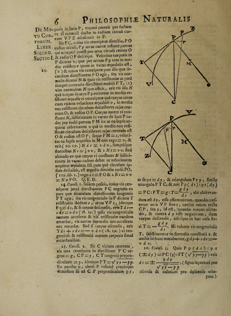 tu Cor¬ porum. Liber SecujsD. Sectio I 6 Philosophia Naturalis poris in loco P, exponi poterit per fartum ex vi normali dud* in radium circuli cur¬ vam Y P Z olculantis in P. Sit P C, tetius vis centripetas direttio, r U radius ofculi, P P arcus curvai infinite parvus qui uinrpari poteftpro arcu circuli centro O & radio O P delcripti. Velocitas corporis m P dicatur v, qua per arcum P p tam in nie- dio refiftente quam in vacuo aquabilis elt, ( 6 totius vis centripeta; pars illa qua fe¬ cundum diredtionem P O agit, feu vis nor¬ malis dicatur H & quia vis reliftentiaut potd iemper contraria dirediom mobili r U) vim normalem N non afficit, erit vis illa Jv qua cerpus in arcu P p retinetur in medio re¬ fiftente aequalis vi centripeta qu& corpus idem cum eadem velocitate aequabili v, in medio non refiftente circulum deferiberet cujus cen¬ trum O, & radius O P. Corpus autem vi con¬ flante N, Pollicitatum in vacuo de loco P ca¬ dat per radii partem P M ita ut eo lapfu ac¬ quirat celeritatem x/qu^in medio non refi¬ ftente circulum de fer iberet cujus centrum eft: O & radius eft O P j Atque PM = i; veloci¬ tas eo lapfu acquifita in M erit ergo =v,8c erit ( io. x <?.) N d s = vdv, fumptifque fluentibus JvT r — \w, 8>C z N s — vv. Sed altitudo ex qu& corpus vi conflante N Pollici¬ tatum in vacuo cadere debet ut velocitatem acquirat aequalem illi cum qud circulum ip- fum deferibit, eft aequalis dimidio radii PO, ( i\9.lib. 1.) ergo zs=.F08tzNsz^vv — 2v x P O. Q. E. D. 24. Coroll. 1. Iifdem pofitis, totius vis cen- tripeiae juxta diredlionem P G urgentis ea pars quae fecundum diredlionem tangentis P T agit, feu vis tangentialis in P dicatur T refiftentia ibidem r , arcus V P r , ideoque P q — d s, & fi corpus defeendit, eritT d r— r ds — vdv ( 18. ry. ) ejuia vis tangentialis i»otum accelerat & vis refiftentiae eundem retardat, vis autem normalis nec accelerat nec retardat. Sed fi corpus afeendit, erit T d J- r ds~'— v dv( 18. 19. ) vi tan¬ gentiali & refiftentiA motum corporis fimul retardantibus. 2f. Coroll. z. Sit C vilium centrum , vis tota centripeta in diredione P'C ur¬ gens — g} CPzzj/, C T tangenti perpen¬ dicularis = p , ideoque PTr \f y y —pp. Ex pundo p , alteri P infinitd propinquo demiffum fit ad C P perpendiculum p r 3 ■Z dum eft d y, effe affirmativam, quando crefl cente arcu Y P five s, crefcit etiam reda C P , feu y, id eft, quando corpus afeen¬ dit , 8c contra d y effe negativam, dum corpus defeendit, adeoque in hoc cafu fie- • s d y ri T ~ — ~d~r~' ^ val°res vis tangentialis T, fubftituantur in formulis corollarii 1. & ambae in hanc mutabuntur, gdy-\-rds —— vdv. 16. Coroll. 5. Quia P p (d j) : p r (lttf>»)zzPC (y): PT ( yy—pf ) erit y d y dszzdb- —, ( figno fuperiori pro afcenfu & inferiori pro dgfcenfu ufur- pato )-